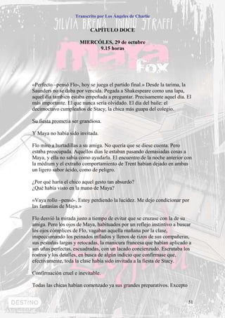 Transcrito por Los Ángeles de Charlie


                           CAPÍTULO DOCE

                      MIERCÓLES, 29 de octubre
                            9.15 horas




«Perfecto –pensó Flo-, hoy se juega el partido final.» Desde la tarima, la
Saunders no se daba por vencida. Pegada a Shakespeare como una lapa,
aquel día también estaba empeñada a preguntar. Precisamente aquel día. El
más importante. El que nunca sería olvidado. El día del baile: el
decimoctavo cumpleaños de Stacy, la chica más guapa del colegio.

Su fiesta prometía ser grandiosa.

Y Maya no había sido invitada.

Flo miro a hurtadillas a su amiga. No quería que se diese cuenta. Pero
estaba preocupada. Aquellos días le estaban pasando demasiadas cosas a
Maya, y ella no sabía como ayudarla. El encuentro de la noche anterior con
la médium y el extraño comportamiento de Trent habían dejado en ambas
un ligero sabor ácido, como de peligro.

¿Por qué haría el chico aquel gesto tan absurdo?
¿Qué había visto en la mano de Maya?

«Vaya rollo –pensó-. Estoy perdiendo la lucidez. Me dejo condicionar por
las fantasías de Maya.»

Flo desvió la mirada justo a tiempo de evitar que se cruzase con la de su
amiga. Pero los ojos de Maya, habituados por un reflejo instintivo a buscar
los ojos cómplices de Flo, vagaban aquella mañana por la clase,
inspeccionando los peinados inflados y llenos de rizos de sus compañeras,
sus pestañas largas y retocadas, la manicura francesa que habían aplicado a
sus uñas perfectas, escuadradas, con un lacado concienzudo. Escrutaba los
rostros y los detalles, en busca de algún indicio que confirmase que,
efectivamente, toda la clase había sido invitada a la fiesta de Stacy.

Confirmación cruel e inevitable.

Todas las chicas habían comenzado ya sus grandes preparativos. Excepto


                                                                         51
 