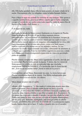 Transcrito por Los Ángeles de Charlie


ella. Ella había quedado fuera. Ella no tenía acceso a la mejor velada de la
noche. Precisamente ella. La «elegida», como la había llamado Debbie.

Pero a Maya le traía sin cuidado las tonterías de una médium. Sólo quería ir
a aquella maldita fiesta, ponerse el último corpiño que se había comprado,
escoger el vestido de sus sueños entre todos aquellos miles de maravillas de
Raven o Pop Soda o Hell Bunny, y…

Y en lugar de eso, nada.

Incómoda, la mirada de Maya se posó finalmente en el pupitre de Phoebe.
Entre las páginas de Ricardo III que la chica mantenía abierta
esmeradamente –un inútil tributo a la inutilidad de la Saunders, incapaz de
percibir que la clase no sentía el mínimo interés por sus explicaciones-,
Phoebe había reunido una serie de imágenes «descargadas de los sitios más
cool y recortadas de las revistas más glam», como a un buen seguro
hubiese explicado ella misma con su voz atiplada y melosa. En ese
momento las estaba inspeccionando con avidez, saboreando de antemano el
conjunto que se pondría. Eran las-inevitables-sugerencias-para-una-velada-
inolvidable-con-vistas-a-conquistarlo-(para-toda-la-vida)-con-un-simple-
aleteo de-pestañas.

Phoebe sonreía complacida. Maya estiró ligeramente el cuello, movida por
la curiosidad. Phoebe había girado la página. Y ahora, tras los versos de
Shakespeare, se exhibía en todo su esplendor algo que resultaba
simplemente IMPRESCINDIBLE. «Tu horóscopo para la fiesta top del
año. ¡Esta noche no puedes fallar! ¡Serás la reina de la party!»

Cosmopolitan, pensó Maya, frunciendo las cejas. La única lectura que
Phoebe consideraba digna de su interés. Una Biblia indispensable para
cualquier chica a la caza de tíos. Un clásico.

Maya alargó un poco más el cuello.

«Beauty SOS. Escenario n. º 1. Has usado el violeta para dejarte unas uñas
súuuper glaaamur. Pero el esmalte estaba hecho un asco y ya se ha
cuarteado. ¡Y EN CASA NO TENES ACETONA! Solución: cepíllate con
fuerza las uñas, soporta el dolor, y que Dios se apiade de ti. Escenario n. º2.
En cuanto has empezado a pasarte el secador, tun pelo ha echado ha volar.
Tienes más pinta de loca –con ese aire a lo hija de Eduardo Manostijeras-,
que de party-girl. Solución: enjuágatelo, pulveriza gel sobre el cabello
húmedo. ¡GOMINA NO, QUE NO TE ENTERAS! A continuación respira
hondo, buena chica, así se hace. Y vuelve a pasarte otra vez el secador,


                                                                             52
 