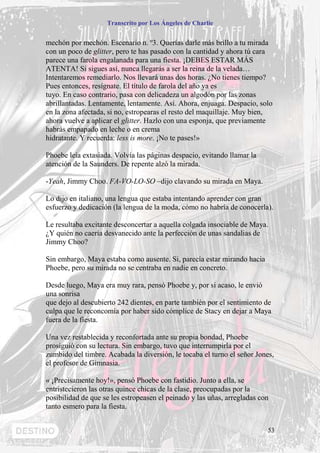Transcrito por Los Ángeles de Charlie


mechón por mechón. Escenario n. º3. Querías darle más brillo a tu mirada
con un poco de glitter, pero te has pasado con la cantidad y ahora tú cara
parece una farola engalanada para una fiesta. ¡DEBES ESTAR MÁS
ATENTA! Si sigues así, nunca llegarás a ser la reina de la velada…
Intentaremos remediarlo. Nos llevará unas dos horas. ¿No tienes tiempo?
Pues entonces, resígnate. El título de farola del año ya es
tuyo. En caso contrario, pasa con delicadeza un algodón por las zonas
abrillantadas. Lentamente, lentamente. Así. Ahora, enjuaga. Despacio, solo
en la zona afectada, si no, estropearas el resto del maquillaje. Muy bien,
ahora vuelve a aplicar el glitter. Hazlo con una esponja, que previamente
habrás empapado en leche o en crema
hidratante. Y recuerda: less is more. ¡No te pases!»

Phoebe leía extasiada. Volvía las páginas despacio, evitando llamar la
atención de la Saunders. De repente alzó la mirada.

-Yeah, Jimmy Choo. FA-VO-LO-SO –dijo clavando su mirada en Maya.

Lo dijo en italiano, una lengua que estaba intentando aprender con gran
esfuerzo y dedicación (la lengua de la moda, cómo no habría de conocerla).

Le resultaba excitante desconcertar a aquella colgada insociable de Maya.
¿Y quién no caería desvanecido ante la perfección de unas sandalias de
Jimmy Choo?

Sin embargo, Maya estaba como ausente. Si, parecía estar mirando hacia
Phoebe, pero su mirada no se centraba en nadie en concreto.

Desde luego, Maya era muy rara, pensó Phoebe y, por si acaso, le envió
una sonrisa
que dejo al descubierto 242 dientes, en parte también por el sentimiento de
culpa que le reconcomía por haber sido cómplice de Stacy en dejar a Maya
fuera de la fiesta.

Una vez restablecida y reconfortada ante su propia bondad, Phoebe
prosiguió con su lectura. Sin embargo, tuvo que interrumpirla por el
zumbido del timbre. Acabada la diversión, le tocaba el turno el señor Jones,
el profesor de Gimnasia.

« ¡Precisamente hoy!», pensó Phoebe con fastidio. Junto a ella, se
entristecieron las otras quince chicas de la clase, preocupadas por la
posibilidad de que se les estropeasen el peinado y las uñas, arregladas con
tanto esmero para la fiesta.


                                                                          53
 