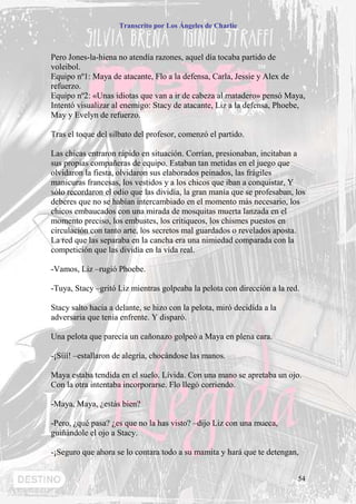 Transcrito por Los Ángeles de Charlie



Pero Jones-la-hiena no atendía razones, aquel día tocaba partido de
voleibol.
Equipo nº1: Maya de atacante, Flo a la defensa, Carla, Jessie y Alex de
refuerzo.
Equipo nº2: «Unas idiotas que van a ir de cabeza al matadero» pensó Maya,
Intentó visualizar al enemigo: Stacy de atacante, Liz a la defensa, Phoebe,
May y Evelyn de refuerzo.

Tras el toque del silbato del profesor, comenzó el partido.

Las chicas entraron rápido en situación. Corrían, presionaban, incitaban a
sus propias compañeras de equipo. Estaban tan metidas en el juego que
olvidaron la fiesta, olvidaron sus elaborados peinados, las frágiles
manicuras francesas, los vestidos y a los chicos que iban a conquistar, Y
sólo recordaron el odio que las dividía, la gran manía que se profesaban, los
deberes que no se habían intercambiado en el momento más necesario, los
chicos embaucados con una mirada de mosquitas muerta lanzada en el
momento preciso, los embustes, los critiqueos, los chismes puestos en
circulación con tanto arte, los secretos mal guardados o revelados aposta.
La red que las separaba en la cancha era una nimiedad comparada con la
competición que las dividía en la vida real.

-Vamos, Liz –rugió Phoebe.

-Tuya, Stacy –gritó Liz mientras golpeaba la pelota con dirección a la red.

Stacy salto hacia a delante, se hizo con la pelota, miró decidida a la
adversaria que tenía enfrente. Y disparó.

Una pelota que parecía un cañonazo golpeó a Maya en plena cara.

-¡Sííí! –estallaron de alegría, chocándose las manos.

Maya estaba tendida en el suelo. Lívida. Con una mano se apretaba un ojo.
Con la otra intentaba incorporarse. Flo llegó corriendo.

-Maya, Maya, ¿estás bien?

-Pero, ¿qué pasa? ¿es que no la has visto? –dijo Liz con una mueca,
guiñándole el ojo a Stacy.

-¡Seguro que ahora se lo contara todo a su mamita y hará que te detengan,


                                                                          54
 