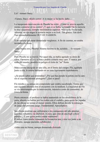 Transcrito por Los Ángeles de Charlie


Liz! –remató Stacy.

-Vamos, Stacy, déjalo correr. A lo mejor se ha hecho daño…

La inesperada intervención de Phoebe las irritó. ¿Cómo se atrevía aquella
mema a ponerse en su contra? ¿Y qué, si se había lastimado? Se lo merecía
la muy asquerosa, siempre mostrándose superior. Miss-todo-me-la-suda.
Además, un ojo negro le sentaría mejor a su look. Tan gótico. Tan dark.
Tan irremediablemente OUT OF FASHION.

Y no tendría que pasar demasiada vergüenza. A fin de cuentas, no estaba
invitada a la fiesta.

-¡Que buena eres, Phoebe! Sitanta lástima te da, ayúdala… -le susurró
Stacy.

Pero Phoebe no se movió. Por aquel día, ya había agotado su dosis de
valor. Oponerse a Liz y a Stacy podría costarle muy caro. Y nunca, por
nada del mundo, pondría en peligro el éxito de “su” fiesta.

Maya estaba encogida en una silla, en el límite del campo. Flo, agallada
junto a ella, le estaba hablando en un tono ligeramente reprobatorio.

-¿Se puede saber que pretendías? ¿Por qué has parado la pelota con la cara
sin ni siquiera intentar protegerte? ¿Qué te pasa?

Flo miraba a su amiga sin comprender qué estaba sucediendo. Temía que
aun siguiese afectada tras el encuentro con la médium. La inquietud de Flo
se vio interrumpida por la intervención, intensiva como de costumbre, de
Jones-la-hiena.

Hasta entonces, el profesor se había mantenido en los alrededores de la
pista, absorto en hablar por los codos con el «subdi», para quien las jugadas
de las chicas no tenían el menor interés. Ellos debían decidir la estrategia
de juego del próximo juego. Fundamental. Apocalíptico.

Sus chicos tendrían que enfrentarse a los campeones del año anterior,
aquellos «chulitos» de Dulwich. A esos, que eran de una high school
pública. ¿Y con quién podía contar realmente?
El señor Jones estaba repasando la formación una y otra vez junto a un
distraído, aunque paciente, subdirector.

«John esta en forma, aunque demasiado distraído.


                                                                           55
 