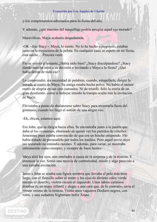 Transcrito por Los Ángeles de Charlie


y-los complementos-adecuados-para-la-fiesta-del-año.

Y además, ¿qué maestro del maquillaje podría arreglar aquel ojo morado?

Maravilloso, Maya acabaría despedazada.

-OK –dijo Stacy -. Maya, lo siento. No lo he hecho a propósito, estabas
justo en la trayectoria de la pelota. En cualquier caso, te espero en mi fiesta,
esta noche… Procura venir.

Flo se volvió al instante.¿Había oído bien? ¿Stacy disculpándose? ¿Stacy
dando marcha atrás a su decisión e invitando a Maya a la fiesta? ¿Qué
había detrás de todo eso?

Lo comprendió, sin necesidad de palabras, cuando, estupefacta, dirigió la
mirada al rostro de Maya. Su amiga estaba hecha polvo. No había el menor
rastro de alegría en sus ojos cansados. Ni de triunfó. Sólo la estela de un
gran desaliento, como si hubiese intuido la trampa oculta tras la invitación
de Stacy.

Flo estaba a punto de abalanzarse sobre Stacy para arrastrarla fuera del
gimnasio, cuando les llegó el sonido de una alegre voz.

-Eh, chicas, estamos aquí.

Era John, que se dirigía hacia ellas. Se encontraba junto a la puerta que
daba al los vestuarios, obstinado en querer ver los partidos de vóleibol
femenino, pues estaba convencido de que era un hincha estupendo. Flo
había tratado de persuadirlo por todos los medios. Pero aquel novio suyo
tan testarudo no entendía razones. Y además, para variar, se mostraba
entrometido como siempre, y siempre de buen humor.

Maya alzó los ojos, aún entelados a causa de la sorpresa y de la tristeza. Y
entonces lo vio. Sintió una mezcla de contrariedad, miedo y algo parecido a
una extraña excitación.

Junto a John se alzaba una figura sombría que llevaba el pelo más bien
largo, con el flequillo sobre el rostro y los ojos de distinto color: verde
intenso el derecho, violeta oscuro el izquierdo. Unos labios carnosos
dotaban de un toque infantil y alegre a una cara que, de lo contrario, sería el
retrato mismo de la tristeza. Vestía unos vaqueros Dockers negros, con
rotos, y una sudadera Nightmare befor Xmas.



                                                                             59
 