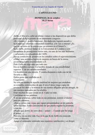 Transcrito por Los Ángeles de Charlie


                              CAPÍTULO UNO

                         DOMINGO, 26 de octubre
                              18.23 horas




Zafth, el Maestro, echó un último vistazo a las diapositivas que debía
presentar al día siguiente en un importante congreso.
«Sí —pensó—, podría funcionar. Sin duda esto logrará sacudir a
la pomposa y aburrida comunidad científica. ¡Os vais a enterar! ¿Es
que no os entra en la cabeza que ya estamos en el futuro?»
Kyle Zafth, profesor titular de la Universidad de Londres y con
un montón de prestigiosos títulos más, era uno de los más brillantes
y aclamados investigadores del ADN.
Por su condición de pionero en los estudios sobre el rejuvenecimiento
celular, una auténtica legión de mujeres en busca de la eterna
juventud se había encomendado a él.
Pero Zafth era algo más que todo eso.
Era un hombre curioso. Un hombre dotado de una sensibilidad
superior. Y de un carisma arrollador.
Un hombre con una misión. Y estaba dispuesto a todo con tal de
llevarla a cabo.
Había gente que confiaba en él.
Ciegamente.
No sólo se trataba de aquella multitud de mujeres que atestaban
su consulta, convencidas de que él era el único mago capaz de
erradicar los años y la tristeza de sus rostros afligidos por las arrugas, de
sus cuerpos marcados por la celulitis.
Eran muchos los que creían en él. Cada vez más.
Confiaban en sus palabras.
Y en sus promesas, sobre todo en sus promesas, sonreía el doctor
para sus adentros.
«Ilusos, como esas viejas que siguen presentándose en mi consulta
todos los días. Están convencidas de que puedo regalar la juventud.
»Aún no.
»Puede que dentro de unos años —pensó—. Cuando por fin tenga
el poder...»
Pero ésa era su otra vida. Ésa en la que Kyle Zafth era conocido
como el Maestro.
Apagó el ordenador sintiendo una repentina satisfacción y se dirigió


                                                                                6
 