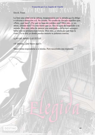 Transcrito por Los Ángeles de Charlie


Era él, Trent.

Le hizo una señal con la cabeza, traspasándola con la mirada que la obligo
a volverse a dirección a él. No cesaba. No cesaba de clavarle aquellos ojos.
«Pero, ¿qué hace? ¿Por qué no baja sus jodidos ojos? Dios mío, ¿y yo,
ahora, adónde miro? Es más fuerte que yo. Soy incapaz de responder a su
mirada. Dios mío, debo de parecer una sonrojada-y-deficiente-teenager-
boba-ante-su-primera-experiencia. Dios mío, ¿y ahora por qué baja la
vista? Ya te diré yo donde puedes meterte tu puñetera sonrisa.

»¡NO ME MIRES LAS TETAS!

»Y además, ¿Qué haces aquí?»

Maya temía responderse a sí misma. Pero necesitaba una respuesta.




                                                                          60
 