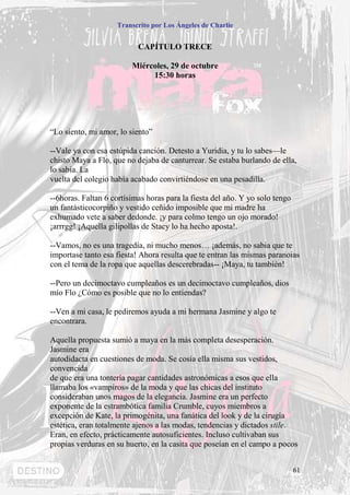Transcrito por Los Ángeles de Charlie


                           CAPÍTULO TRECE

                         Miércoles, 29 de octubre
                              15:30 horas




“Lo siento, mi amor, lo siento”

--Vale ya con esa estúpida canción. Detesto a Yuridia, y tu lo sabes—le
chisto Maya a Flo, que no dejaba de canturrear. Se estaba burlando de ella,
lo sabia. La
vuelta del colegio había acabado convirtiéndose en una pesadilla.

--6horas. Faltan 6 cortísimas horas para la fiesta del año. Y yo solo tengo
un fantásticocorpiño y vestido ceñido imposible que mi madre ha
exhumado vete a saber dedonde. ¡y para colmo tengo un ojo morado!
¡arrrgg! ¡Aquella gilipollas de Stacy lo ha hecho aposta!.

--Vamos, no es una tragedia, ni mucho menos… ¡además, no sabia que te
importase tanto esa fiesta! Ahora resulta que te entran las mismas paranoias
con el tema de la ropa que aquellas descerebradas-- ¡Maya, tu también!

--Pero un decimoctavo cumpleaños es un decimoctavo cumpleaños, dios
mío Flo ¿Cómo es posible que no lo entiendas?

--Ven a mi casa, le pediremos ayuda a mi hermana Jasmine y algo te
encontrara.

Aquella propuesta sumió a maya en la más completa desesperación.
Jasmine era
autodidacta en cuestiones de moda. Se cosía ella misma sus vestidos,
convencida
de que era una tontería pagar cantidades astronómicas a esos que ella
llamaba los «vampiros» de la moda y que las chicas del instituto
consideraban unos magos de la elegancia. Jasmine era un perfecto
exponente de la estrambótica familia Crumble, cuyos miembros a
excepción de Kate, la primogénita, una fanática del look y de la cirugía
estética, eran totalmente ajenos a las modas, tendencias y dictados stile.
Eran, en efecto, prácticamente autosuficientes. Incluso cultivaban sus
propias verduras en su huerto, en la casita que poseían en el campo a pocos


                                                                              61
 