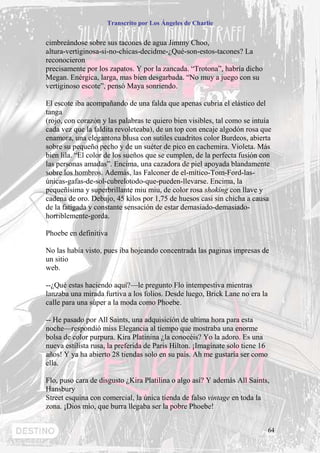 Transcrito por Los Ángeles de Charlie


cimbreándose sobre sus tacones de agua Jimmy Choo,
altura-vertiginosa-si-no-chicas-decidme-¿Qué-son-estos-tacones? La
reconocieron
precisamente por los zapatos. Y por la zancada. “Trotona”, habría dicho
Megan. Enérgica, larga, mas bien desgarbada. “No muy a juego con su
vertiginoso escote”, pensó Maya sonriendo.

El escote iba acompañando de una falda que apenas cubría el elástico del
tanga
(rojo, con corazón y las palabras te quiero bien visibles, tal como se intuía
cada vez que la faldita revoleteaba), de un top con encaje algodón rosa que
enamora, una elegantona blusa con sutiles cuadritos color Burdeos, abierta
sobre su pequeño pecho y de un suéter de pico en cachemira. Violeta. Más
bien lila. “El color de los sueños que se cumplen, de la perfecta fusión con
las personas amadas”. Encima, una cazadora de piel apoyada blandamente
sobre los hombros. Además, las Falconer de el-mítico-Tom-Ford-las-
únicas-gafas-de-sol-cubrelotodo-que-pueden-llevarse. Encima, la
pequeñísima y superbrillante miu miu, de color rosa shoking con llave y
cadena de oro. Debajo, 45 kilos por 1,75 de huesos casi sin chicha a causa
de la fatigada y constante sensación de estar demasiado-demasiado-
horriblemente-gorda.

Phoebe en definitiva

No las había visto, pues iba hojeando concentrada las paginas impresas de
un sitio
web.

--¿Qué estas haciendo aquí?—le pregunto Flo intempestiva mientras
lanzaba una mirada furtiva a los folios. Desde luego, Brick Lane no era la
calle para una súper a la moda como Phoebe.

-- He pasado por All Saints, una adquisición de ultima hora para esta
noche—respondió miss Elegancia al tiempo que mostraba una enorme
bolsa de color purpura. Kira Platinina ¿la conocéis? Yo la adoro. Es una
nueva estilista rusa, la preferida de Paris Hilton. ¡Imagínate solo tiene 16
años! Y ya ha abierto 28 tiendas solo en su país. Ah me gustaría ser como
ella.

Flo, puso cara de disgusto ¿Kira Platilina o algo así? Y además All Saints,
Hansbury
Street esquina con comercial, la única tienda de falso vintage en toda la
zona. ¡Dios mío, que burra llegaba ser la pobre Phoebe!


                                                                               64
 
