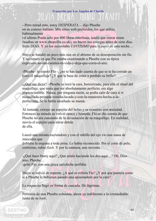 Transcrito por Los Ángeles de Charlie



--Pero mirad esto, estoy DESPERATA… dijo Phoebe
en su conexo italiano. Mis sitios web preferidos, los que utilizo
habitualmente
(el ultimo Prada solo por 400 libras esterlinas, tenéis que entrar sinnn
faaaltaa en www.shopzilla.co.uk), no hacen sus estregas antes de siete días.
Siete DÍAS. Y yo los necesitaba TANTÍSIMO para la party de esta noche…

Maya se hundió un poco más aún en el abismo de su desesperación sin fin.
Y no reparó en que Flo estaba examinando a Phoebe con su típica
expresión no-me-cuentes-tú-vida-y-deja-que-corra-el-aire.

-Phoebe –le espetó Flo -, ¿no te has dado cuenta de que se te ha corrido un
poco el maquillaje? ¿Y que la base de color a perdido su brillo?.

-¿Qué me dices? –Phoebe se tocó la cara, horrorizada; para ella el ritual del
maquillaje, que tenia que ser absolutamente perfecto, era algo
imprescindible. Nunca, por ninguna razón, se podía salir de casa si ir
maquillada-peinada-vestida-lacada-y-con-la-manicura-hecha-a-la-
perfección, Sé lo había enseñado su mamá.

Al instante, extrajo un espejito del bolso y se examino con ansiedad.
Entonces su mirada se volvió opaca y húmeda. Flo se dio cuenta de que
Phoebe no era consiente de la devastación de su maquillaje. En realidad,
movía el espejito para mirar detrás
de ella.

Lanzó una mirada escrutadora y con el rabillo del ojo vio una masa de
músculos que
doblaba la esquina a toda prisa. Lo había reconocido. Por el corte de pelo,
cortísimo, rubio flash. Y por la estatura, uno noventa.

-¿Qué hace Harry aquí? ¿Qué estáis haciendo los dos aquí…? Oh, Dios
mío, Phoebe…
-gritó Flo, con una pizca satisfecha perfidia.

Maya se volvió de repente. ¿A qué se refería Flo? ¿Y por que parecía como
si a Phoebe le hubiesen pasado una apisonadora por la cara?

La respuesta llegó en forma de cascada. De lágrimas.

Provenía de una Phoebe exhausta, ahora ya indiferente a la irremediable
ruina de su look.


                                                                           65
 
