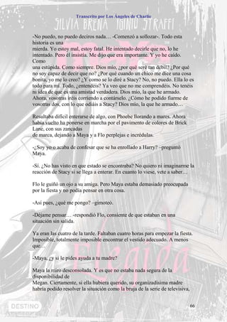 Transcrito por Los Ángeles de Charlie



-No puedo, no puedo deciros nada… -Comenzó a sollozar-. Todo esta
historia es una
mierda. Yo estoy mal, estoy fatal. He intentado decirle que no, lo he
intentado. Pero él insistía. Me dijo que era importante. Y yo he caído.
Como
una estúpida. Como siempre. Dios mío, ¿por qué seré tan débil? ¿Por qué
no soy capaz de decir que no? ¿Por qué cuando un chico me dice una cosa
bonita, yo me lo creo? ¿Y como se lo diré a Stacy? No, no puedo. Ella lo es
todo para mí. Todo, ¿entendéis? Ya veo que no me comprendéis. No tenéis
ni idea de que es una amistad verdadera. Dios mío, la que he armado.
Ahora, vosotras iréis corriendo a contárselo. ¿Cómo he podido fiarme de
vosotras dos, con lo que odiáis a Stacy? Dios mío, la que he armado…

Resultaba difícil enterarse de algo, con Phoebe llorando a mares. Ahora
había vuelto ha ponerse en marcha por el pavimento de colores de Brick
Lane, con sus zancadas
de marca, dejando a Maya y a Flo perplejas e incrédulas.

-¿Soy yo o acaba de confesar que se ha enrollado a Harry? –preguntó
Maya.

-Sí. ¿No has visto en que estado se encontraba? No quiero ni imaginarme la
reacción de Stacy si se llega a enterar. En cuanto lo viese, vete a saber…

Flo le guiñó un ojo a su amiga. Pero Maya estaba demasiado preocupada
por la fiesta y no podía pensar en otra cosa.

-Así pues, ¿qué me pongo? –gimoteó.

-Déjame pensar… -respondió Flo, consiente de que estaban en una
situación sin salida.

Ya eran las cuatro de la tarde. Faltaban cuatro horas para empezar la fiesta.
Imposible, totalmente imposible encontrar el vestido adecuado. A menos
que…

-Maya, ¿y si le pides ayuda a tu madre?

Maya la miro desconsolada. Y es que no estaba nada segura de la
disponibilidad de
Megan. Ciertamente, si ella hubiera querido, su organizadísima madre
habría podido resolver la situación como la bruja de la serie de televisiva,


                                                                               66
 