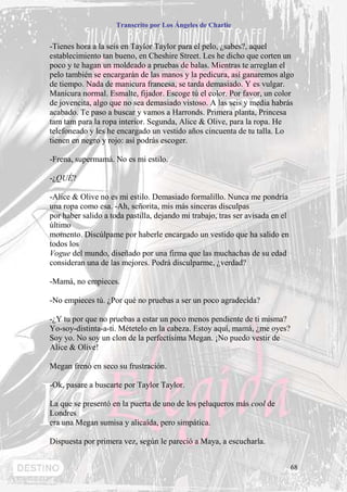 Transcrito por Los Ángeles de Charlie


-Tienes hora a la seis en Taylor Taylor para el pelo, ¿sabes?, aquel
establecimiento tan bueno, en Cheshire Street. Les he dicho que corten un
poco y te hagan un moldeado a pruebas de balas. Mientras te arreglan el
pelo también se encargarán de las manos y la pedicura, así ganaremos algo
de tiempo. Nada de manicura francesa, se tarda demasiado. Y es vulgar.
Manicura normal. Esmalte, fijador. Escoge tú el color. Por favor, un color
de jovencita, algo que no sea demasiado vistoso. A las seis y media habrás
acabado. Te paso a buscar y vamos a Harronds. Primera planta, Princesa
tam tam para la ropa interior. Segunda, Alice & Olive, para la ropa. He
telefoneado y les he encargado un vestido años cincuenta de tu talla. Lo
tienen en negro y rojo: así podrás escoger.

-Frena, supermamá. No es mi estilo.

-¿QUÉ?

-Alice & Olive no es mi estilo. Demasiado formalillo. Nunca me pondría
una ropa como esa. -Ah, señorita, mis más sinceras disculpas
por haber salido a toda pastilla, dejando mi trabajo, tras ser avisada en el
último
momento. Discúlpame por haberle encargado un vestido que ha salido en
todos los
Vogue del mundo, diseñado por una firma que las muchachas de su edad
consideran una de las mejores. Podrá disculparme, ¿verdad?

-Mamá, no empieces.

-No empieces tú. ¿Por qué no pruebas a ser un poco agradecida?

-¿Y tu por que no pruebas a estar un poco menos pendiente de ti misma?
Yo-soy-distinta-a-ti. Métetelo en la cabeza. Estoy aquí, mamá, ¿me oyes?
Soy yo. No soy un clon de la perfectísima Megan. ¡No puedo vestir de
Alice & Olive!

Megan frenó en seco su frustración.

-Ok, pasare a buscarte por Taylor Taylor.

La que se presentó en la puerta de uno de los peluqueros más cool de
Londres
era una Megan sumisa y alicaída, pero simpática.

Dispuesta por primera vez, según le pareció a Maya, a escucharla.


                                                                               68
 