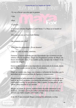Transcrito por Los Ángeles de Charlie



-Te voy a llevar a un sitio que te gustara.

-Vale

-Bien.

-Y gracias…

A los pocos minutos llegaban a Lamb Street. Y a Maya se le hundió el
mundo.

-Pero mamá, esto es Fairy Goth Mother.


-Sí, ¿conoces este sitio?


-Pero mira los escaparates. ¡Es un desastre!

-Ven –le pidió su madre, sonriente.

Entraron, y fueron recibidas por una dependiente que se deshizo en una
infinita serie de cumplidos. Elogio las delgadísimas piernas de Maya, sus
brazos demasiados finos. Y su maldito pecho, siempre tan evidente en un
cuerpo tan delgado.

Entonces las acompaño a una dependencia semioculta de la tienda, donde
por fin May-a pudo recrear la vista. Y satisfacerla.

Eligió un vestido rojo, largo, con volantes e infinidad de fruncidos, que le
aportaban un delicioso perfume de ligereza y romanticismo.

Megan también había pensado en el maquillaje. Y había convocado en su
casa «a las 19.45 en punto» a su esteticista personal con la orden de que
convirtiera a su hija en una princesa. Más o menos. Lo más difícil, ya lo
sabían, sería camuflar el ojo morado.

Megan, en estado de gracias, también había decidido abstenerse a ese
respecto, y no dejar que su proverbial ansiedad diese al traste con la
armonía que había surgido entre madre e hija.

A las 20.15 una extasiada Megan contemplaba admirada a su hija.


                                                                               69
 