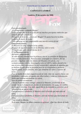 Transcrito por Los Ángeles de Charlie


                        CAPÍTULO CATORCE

                     Londres, 29 de octubre de 2008




Estoy predestinado.
¿Lo comprendes, estúpida Megan?
Lo que tienes ante ti no es a otro de tus muchos psicópatas imbéciles que
tanto te divierte clasificar.
Porque tú te diviertes, ¿no es así, Megan? Te gusta hacerte la doña
perfecta, la mejor de todas.
Y sin embargo no has comprendido una mierda acerca de mí.
Estoy predestinado.
El Maestro lo sabe, siempre lo ha sabido.
Después de aquel encuentro en la librería, volví a verlo.
No sé por qué, pero decidí fiarme de él.
Él había comprendido.
Me había comprendido.
Al cabo de una semana tuve la primera cita en su consulta de Belgravia.
Una consulta fantástica. Parecía estar sumergida en el futuro. De las
paredes colgaban todos los títulos del Maestro. En efecto, era
verdaderamente célebre. Investigaba sobre el ADN y había descubierto
una técnica para rejuvenecer la piel envejecida y agotada de aquellos que
ya habían dejado atrás la juventud pero no se resignaban a perderla.
Aquella tarde, en su consulta, tuve que armarme de valor y esperar mi
turno.
Pasé la media hora más angustiosa de mi vida. Ante mí, cuatro chicas con
minifalda y camisetas arrugadas me observaban y reían sarcásticamente.
Sabía que estaban mirándome la costra.
Pero no podía esconderme.
- En un momento estoy contigo- anunció el Maestro, acudiendo en mi
ayuda. Se sacó el muerto de encima en un momento; mi visita, en cambio,
fue larga y dolorosa. Con todo, aquel día en la consulta se convirtió en el
comienzo de mi nueva vida.
Con paciencia y sabiduría, el Maestro curó la herida que marcaba mi
cara.
Con paciencia y sabiduría, el Maestro curó las heridas que marcaban mi
alma.
Y me reveló la Misión.
Te lo noto, Megan, tu olfato comienza a agitarse. ¿Qué hay detrás de todo


                                                                          72
 