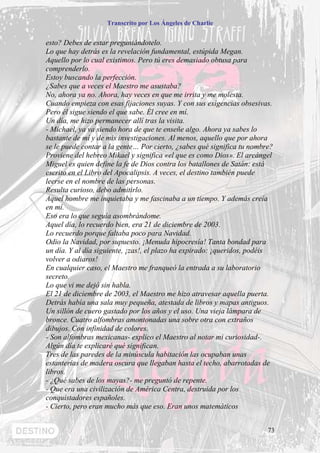 Transcrito por Los Ángeles de Charlie


esto? Debes de estar preguntándotelo.
Lo que hay detrás es la revelación fundamental, estúpida Megan.
Aquello por lo cual existimos. Pero tú eres demasiado obtusa para
comprenderlo.
Estoy buscando la perfección.
¿Sabes que a veces el Maestro me asustaba?
No, ahora ya no. Ahora, hay veces en que me irrita y me molesta.
Cuando empieza con esas fijaciones suyas. Y con sus exigencias obsesivas.
Pero él sigue siendo el que sabe. Él cree en mí.
Un día, me hizo permanecer allí tras la visita.
- Michael, ya va siendo hora de que te enseñe algo. Ahora ya sabes lo
bastante de mí y de mis investigaciones. Al menos, aquello que por ahora
se le puede contar a la gente… Por cierto, ¿sabes qué significa tu nombre?
Proviene del hebreo Mikael y significa «el que es como Dios». El arcángel
Miguel es quien define la fe de Dios contra los batallones de Satán: está
escrito en el Libro del Apocalipsis. A veces, el destino también puede
leerse en el nombre de las personas.
Resulta curioso, debo admitirlo.
Aquel hombre me inquietaba y me fascinaba a un tiempo. Y además creía
en mí.
Eso era lo que seguía asombrándome.
Aquel día, lo recuerdo bien, era 21 de diciembre de 2003.
Lo recuerdo porque faltaba poco para Navidad.
Odio la Navidad, por supuesto. ¡Menuda hipocresía! Tanta bondad para
un día. Y al día siguiente, ¡zas!, el plazo ha expirado: ¡queridos, podéis
volver a odiaros!
En cualquier caso, el Maestro me franqueó la entrada a su laboratorio
secreto.
Lo que vi me dejó sin habla.
El 21 de diciembre de 2003, el Maestro me hizo atravesar aquella puerta.
Detrás había una sala muy pequeña, atestada de libros y mapas antiguos.
Un sillón de cuero gastado por los años y el uso. Una vieja lámpara de
bronce. Cuatro alfombras amontonadas una sobre otra con extraños
dibujos. Con infinidad de colores.
- Son alfombras mexicanas- explico el Maestro al notar mi curiosidad-.
Algún día te explicaré qué significan.
Tres de las paredes de la minúscula habitación las ocupaban unas
estanterías de madera oscura que llegaban hasta el techo, abarrotadas de
libros.
- ¿Qué sabes de los mayas?- me preguntó de repente.
- Que era una civilización de América Centra, destruida por los
conquistadores españoles.
- Cierto, pero eran mucho más que eso. Eran unos matemáticos


                                                                        73
 