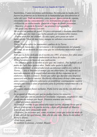 Transcrito por Los Ángeles de Charlie


buenísimos. Y unos excelentes astrónomos. No conocían la rueda, pero
fueron los primeros en la historia de la humanidad que descubrieron el
valor del cero. Todo un misterio, estos mayas. Aparecieron de repente,
envestidos con los conocimientos y los instrumentos propios de una
civilización ya evolucionada. Quizá en el lugar de donde provenían…
- Maestro, ¿le gusta la historia?- me aventuré a preguntarle.
- Me gusta esta historia. Lee esto.
Me acercó un pedazo de papel. Un poco estropeado y bastante amarillento.
Se notaba que era viejo y que había pasado por innumerables manos.
- Presta atención- me ordenó-. Es una copia, pero posee un valor
incalculable. Viene de muy lejos, aunque no sabemos exactamente de
dónde.
Título: Noticia sobre los inminentes cambios de la Tierra.
Hablaba de huracanes y de terremotos y de recalentamiento del planeta.
En suma, de un montón de esas cosa que los telediarios mencionan todos
los días.
Sólo que la fecha indicada en el escrito era 1991, al menos diez años antes
de que aquellos fenómenos anduvieran en boca de todos.
Miré al profesor en busca de una explicación.
- No sabemos quién lo escribió ni por qué- me confesó-. Fue hallado en el
metro de París hace quince años. Nadie sabe quién lo dejó allí.
«En la actualidad, se está produciendo un inmenso cambio en y sobre la
Tierra… - leía el Maestro al tiempo que me observaba-. Se registrará un
marcado aumento de la negatividad mientras dichos esquemas no se
elaboren y se den a conocer. Tenéis que saber que durante esta limpieza
aparecerá una fuerza interior. Recibiréis vibraciones divinas como nunca
antes sentisteis y deberéis esforzaros en estabilizar continuamente vuestra
energía con vistas a estar preparados para la próxima transformación y la
siguiente…»
Proseguía algunas frases tachadas. Podía leerse una fecha con dificultad:
20…
Le pregunté al Maestro por qué no podían leerse los números.
- Hay cosas que aún no pueden ser reveladas- respondió, enigmático-. Aún
queda mucho trabajo por hacer. Nosotros tenemos una misión.
- ¿Quiénes somos «nosotros»?
No sabía si creerme lo que anunciaba aquel escrito, dejarme llevar por el
pánico, o dirigirme a la puerta secreta y dejar allí plantado al Maestro
antes de que fuese demasiado tarde.
- Nosotros, las personas que, como yo mismo, creen que existe un modo de
ir más allá de las apariencias. Más allá de esta vida. Hacia la eternidad. Y
hacia lo divino.
«Está loco», pensé.
Tú también lo piensas, ¿verdad, Megan?


                                                                         74
 