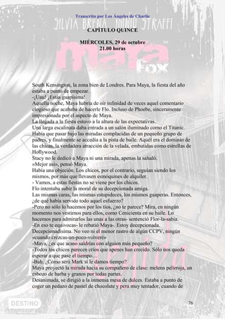 Transcrito por Los Ángeles de Charlie


                          CAPÍTULO QUINCE

                      MIÉRCOLES, 29 de octubre
                           21.00 horas




South Kensington, la zona bien de Londres. Para Maya, la fiesta del año
estaba a punto de empezar.
-¡Uau! ¡Estás guapísima!
Aquella noche, Maya habría de oír infinidad de veces aquel comentario
elogioso que acababa de hacerle Flo. Incluso de Phoebe, sinceramente
impresionada por el aspecto de Maya.
La llegada a la fiesta estuvo a la altura de las expectativas.
Una larga escalinata daba entrada a un salón iluminado como el Titanic.
Había que pasar bajo las miradas complacidas de un pequeño grupo de
padres, y finalmente se accedía a la pista de baile. Aquél era el dominio de
las chicas, la verdadera atracción de la velada, embutidas como estrellas de
Hollywood.
Stacy no le dedicó a Maya ni una mirada, apenas la saludó.
«Mejor así», pensó Maya.
Había una objeción. Los chicos, por el contrario, seguían siendo los
mismos, por más que llevasen esmóquines de alquiler.
- Vamos, a estas fiestas no se viene por los chicos.
Flo intentaba subir la moral de su decepcionada amiga.
Las mismas caras, las mismas estupideces, los mismos guaperas. Entonces,
¿de qué había servido todo aquel esfuerzo?
-Pero no sólo lo hacemos por los tíos, ¿no te parece? Mira, en ningún
momento nos vestimos para ellos, como Cenicienta en su baile. Lo
hacemos para admirarlos las unas a las otras- sentenció Flor-la-sabia.
-En eso te equivocas- le rebatió Maya-. Estoy decepcionada.
Decepcionadísima. No veo ni el menor rastro de algún CCPV, ningún
«cuando crezcas-un-poco-volveré»
-Maya, ¿es que acaso saldrías con alguien más pequeño?
-Todos los chicos parecen críos que apenes han crecido. Sólo nos queda
esperar a que pase el tiempo…
-Bah. ¿Cómo será Mark si le damos tiempo?
Maya proyectó la mirada hacia su compañero de clase: melena pelirroja, un
esbozo de barba y granos por todas partes.
Desanimada, se dirigió a la inmensa mesa de dulces. Estaba a punto de
coger un pedazo de pastel de chocolate y pera muy tentador, cuando de


                                                                          76
 