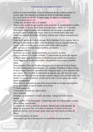 Transcrito por Los Ángeles de Charlie


pronto se sintió incomoda. Tenía la sensación de que estaba a punto de
ocurrir algo. Sus sentidos en estado de alerta le indicaban peligro.
Se volvió en busca de Flo, la única capaz de aplacar su inquietud.
Y en ese momento lo vio.
Estaba allí, detrás de ella, y la miraba.
Maya se dio cuenta de que aquella sutil sensación de incomodidad se debía
a esa mirada. Y es que Trent tenía un modo muy extraño de observarla.
Parecía que inspeccionase cada centímetro de su cuerpo, encajado esa
noche en aquel vestido rojo fuego. Pero en su mirada había algo más.
Había una especie de avidez, de deseo violento que a Maya le parecía casi
tangible.
Trent no le sacaba la vista de encima. No le hablaba. No le sonreía. Sólo la
miraba. Se mantenía inmóvil, como un guerrero zen un segundo antes de
atacar. Como un león que se prepara para saltar sobre su presa.
Sólo sus ojos se movían. Imperceptibles, profundos.
Escrutaban a Maya.
Buscaban su cuerpo, sus pensamientos, su corazón, su alma.
Maya se ruborizó. Se sentía violenta. Y aterrorizada de pesar que alguien
pudiese captar aquella corriente en ebullición que estaba atravesando la
fiesta, surgido de donde ella estaba y dirigiéndose hacia aquel increíble
chico.
Naturalmente, Trent no llevaba esmoquin (era el único en toda la fiesta).
No había renunciado, naturalmente, a la sudadera Nightmare before Xmas;
el único toque festivo lo aportaban una chaqueta negra y unos tejanos color
gris oscuro. Pero no daba la impresión de alguien que está fuera de lugar,
sino que más bien parecía un cuerpo extraño, aunque más real que todos los
demás. La miraba fijamente, sin desviar la vita. Con los gatos, que nunca
bajan los párpados.
Maya tuvo la sensación de que había transcurrido un tiempo interminable
desde que reparó en que él estaba en la fiesta.
Y Trent seguía allí.
- Estás bien. Vestida así, quiero decir.
Seco. Esencial.
Entonces, se estremeció y tendió una mano. Alargó un dedo, la rozó
apenas.
Un escalofrío. Y un hormigueo. «Esperemos que no se haya dado cuenta»,
pensó Maya, aterrorizada.
La mirada de Trent se posó en su mano, donde buscó ansiosamente las
líneas de su palma. Pero sólo duró un instante. El chico volvió a su
posición inicial y con un ligero gesto dejó caer una nota en la mano de
Maya.
Acercó los labios a su rostro.
Maya creyó que iba a desmayarse. Un torbellino de pensamientos


                                                                         77
 