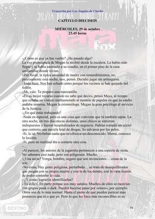 Transcrito por Los Ángeles de Charlie


                        CAPÍTULO DIECISEIS

                      MIÉRCOLES, 29 de octubre
                           23.45 horas




-¿Cómo es que ya has vuelto? ¿Ha pasado algo?
La voz preocupada de Megan la recibió desde la escalera. La había oído
llegar y se había asomado a su estudio, en el primer piso de la casa
unifamiliar donde vivían.
«Por favor, la típica ansiedad de madre con remordimientos, no,
precisamente esta noche, no», pensó. Decidió jugar sin arriesgarse.
-Todo bien. Nos han echado antes porque los vecinos se han quejado del
follón.
-Ah, vale. Te preparo una manzanilla.
«Es su mejor recurso cuando no sabe qué decir», pensó Maya, al tiempo
que echaba un vistazo malhumorado al montón de papeles en que su madre
andaba inmersa. Megan la criminóloga. Megan la gran psicóloga al servicio
de la Justicia.
-¿En qué estás trabajando?
-Nada en especial, pero es una cosa que conviene que tú también sapas. La
otra noche, en tres discotecas distintas, unos chicos se sintieron
indispuestos y fueron hospitalizados de urgencia. Habían tomado un cóctel
que contenía una mezcla letal de drogas. Se salvaron por los pelos.
-Sí, lo sé. No-bebas-nada-que-te-ofrezca-un-desconocido. Mamá, conozco
la lección.
-Sí, pero en realidad iba a contarte otra cosa.
-…
-Al parecer, los autores de la jugarreta pertenecen a una especie de secta.
No sabemos casi nada, pero son peligrosos. Mucho.
-¿Una secta? Venga, hombre, seguro que son invenciones… cosas de la
tele.
-No creas. Hay gente peligrosa, perturbada… se trata de desequilibrados
que juegan con su propia muerte y con la de los demás, con la vana ilusión
de poder controlar la vida.
- ¿Y cómo lograréis identificarlos?
- Es difícil. En parte porque son muy astutos. Muchos de ellos se mezclan
con grupos punk o dark. Pueden hacerse pasar por «emos», por ejemplo.
Otros son de lo más normal. Hasta el punto de que pueden parecer más
prosaicos que tú o que yo. Pero lo que los hace más reconocibles es su


                                                                        79
 