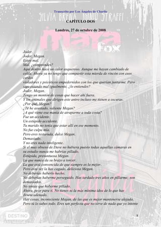 Transcrito por Los Ángeles de Charlie


                            CAPÍTULO DOS

                     Londres, 27 de octubre de 2008




Joder.
Joder, Megan.
Estoy mal.
Mal, ¿comprendes?
Aquí dentro hace un calor asqueroso. Aunque me hayan cambiado de
celda. Ahora ya no tengo que compartir esta mierda de rincón con esos
cerdos
violadores y psicóticos empedernidos con los que querían juntarme. Pero
sigo estando mal igualmente, ¿lo entiendes?
Joder, Megan.
Tengo un montón de cosas que hacer ahí fuera.
Y los animales que dirigen este antro incluso me tienen a oscuras.
¿Por qué, Megan?
¿Te he asustado, valiente Megan?
¿A qué viene esa manía de atraparme a toda costa?
Fue un accidente.
Un estúpido accidente.
Tu marido no tenía que estar allí en ese momento.
No fue culpa mía.
Pero eres testaruda, dulce Megan.
Demasiado.
Y no eres nada inteligente.
Si el muy obseso de Dave no hubiera puesto todas aquellas cámaras en
su estudio nunca me habrías pillado.
Estúpida, presuntuosa Megan.
La que nunca da su brazo a torcer.
La que está convencida de que siempre es la mejor.
Pero esta vez la has cagado, deliciosa Megan.
No deberías haberlo hecho.
No deberías haberme perseguido. Has tardado tres años en pillarme; son
demasiados.
No tenías que haberme pillado.
Ahora, peor para ti. No tienes ni la más mínima idea de lo que has
desencadenado.
Hay cosas, inconsciente Megan, de las que es mejor mantenerse alejada.
Pero tú lo sabes todo. Eres tan perfecta que no sirve de nada que yo intente


                                                                          8
 