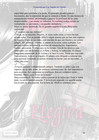 Transcrito por Los Ángeles de Charlie


capacidad para acercarse a la presa. Al principio pueden parecer
fascinantes, dan la impresión de que te conocen a fondo. Es una técnica de
manipulación mental, encaminada a ganarse la confianza de los más
desprevenidos, y así anular su voluntad. En realidad acabas siendo un
instrumento en sus manos, y no puedes defenderte.
Maya se sentía incómoda. No le gustaba aquella historia. Pero tenía
curiosidad.
-¿Y quiénes son sus víctimas?
-Chicas, en su mayoría. Frágiles. A veces están solas, a veces las han
dejado solas. Con un pasado difícil o algún trauma que no han sido capaces
de superar. Caen en sus redes, convencidas de que son fuertes y no corren
peligro. Sin embargo, créeme, si entran en la secta, están acabadas. Los
adeptos utilizan infinidad de técnicas de manipulación. Importantes,
fuertes, necesarias. Y ellas caen en la trampa. Una de las técnicas más
empleadas con adolecentes es el flirty y fishing, la seducción. El adepto
finge estar enamorado de la víctima y le hace la corte. Hasta que ésta cede.
Naturalmente, todo es un engaño. El adepto está obligado a redactar una
lista mensual indicando a cuántas víctimas ha hecho caer en sus redes, ¿Y
sabes otra cosa?
-¿?
-A veces parecen verdaderamente amigos. También se debe a que son
capaces, no se sabe cómo, de sonsacar informaciones de vital importancia
para su presa. Así conquistan su confianza. Son un verdadero azote…
hummm, Maya, ¿qué llevas en la mano?
Maya enmudeció. No había vuelto a pensar en la hojita que Trent le había
dado. La abrió instintivamente. Y la leyó por segunda vez aquella noche.
Era la letra de una canción. Era la letra de «With or whithout you».




                                                                          80
 