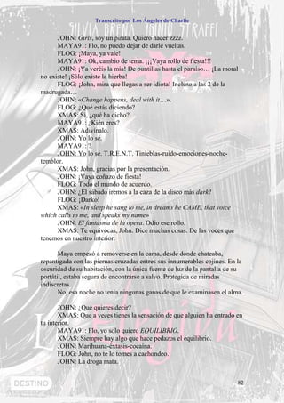 Transcrito por Los Ángeles de Charlie


      JOHN: Girls, soy un pirata. Quiero hacer zzzz.
      MAYA91: Flo, no puedo dejar de darle vueltas.
      FLOG: ¡Maya, ya vale!
      MAYA91: Ok, cambio de tema. ¡¡¡Vaya rollo de fiesta!!!
      JOHN: ¡Ya veréis la mía! De puntillas hasta el paraíso… ¡La moral
no existe! ¡Sólo existe la hierba!
      FLOG: ¡John, mira que llegas a ser idiota! Incluso a las 2 de la
madrugada…
      JOHN: «Change happens, deal with it…».
      FLOG: ¿Qué estás diciendo?
      XMAS: Sí, ¿qué ha dicho?
      MAYA91: ¿Kién eres?
      XMAS: Adivínalo.
      JOHN: Yo lo sé.
      MAYA91: ?
      JOHN: Yo lo sé. T.R.E.N.T. Tinieblas-ruido-emociones-noche-
temblor.
      XMAS: John, gracias por la presentación.
      JOHN: ¡Vaya coñazo de fiesta!
      FLOG: Todo el mundo de acuerdo.
      JOHN: ¿El sábado iremos a la caza de la disco más dark?
      FLOG: ¡Darko!
      XMAS: «In sleep he sang to me, in dreams he CAME, that voice
which calls to me, and speaks my name»
      JOHN: El fantasma de la opera. Odio ese rollo.
      XMAS: Te equivocas, John. Dice muchas cosas. De las voces que
tenemos en nuestro interior.

       Maya empezó a removerse en la cama, desde donde chateaba,
repantigada con las piernas cruzadas entres sus innumerables cojines. En la
oscuridad de su habitación, con la única fuente de luz de la pantalla de su
portátil, estaba segura de encontrarse a salvo. Protegida de miradas
indiscretas.
       No, esa noche no tenía ningunas ganas de que le examinasen el alma.

       JOHN: ¿Qué quieres decir?
       XMAS: Que a veces tienes la sensación de que alguien ha entrado en
tu interior.
       MAYA91: Flo, yo solo quiero EQUILIBRIO.
       XMAS: Siempre hay algo que hace pedazos el equilibrio.
       JOHN: Marihuana-éxtasis-cocaína.
       FLOG: John, no te lo tomes a cachondeo.
       JOHN: La droga mata.


                                                                         82
 