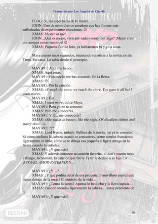Transcrito por Los Ángeles de Charlie


       FLOG: Sí, las esperanzas de tu madre.
       JOHN: Uno de estos días os enseñaré que hay formas más
sofisticadas de experimentar emociones. ☺
       XMAS: Master of life!
       JOHN: ¿Qué es mejor, vivir por nada o morir por algo? ¡Mejor vivir
por amigos como vosotros! ☺
       XMAS: Pequeña flor de loto, ya hablaremos tu y yo a solas.

      Maya esperó unos segundos, intentando resistirse a la invitación de
Trent. En vano. Lo sabía desde el principio.

       MAYA91: Aquí me tienes.
       XMAS: Aquí estás.
       MAYA91: Esta noche me has asustado. En la fiesta.
       XMAS:
       MAYA91: Por la canción.
       XMAS: «Trough the store, we reach the store. You gave it all but I
want more».
       MAYA91: Ésa.
       XMAS: I want more, dulce Maya.
       MAYA91: Pero yo no te conozco.
       XMAS: Pero me conocerás.
       MAYA91: Y tú, ¿me conocerás?
       XMAS: «She walks in beauty, like the night. Of cluodless climes and
starry skies…».
       MAYA91: ???
       XMAS: Lord Byron, milady. Belleza de la noche, yo ya te conozco.
Sé cómo inclinas la cabeza cuando te concentras, cómo sonríes frunciendo
ligeramente el labio, cómo se te dibuja esa pequeña y ligera arruga en la
frente cuando te enfadas.
       MAYA91: ¿Y qué más?
       XMAS: Y además conozco tu canción favorita, «I don`t wanna miss
a thing», Aerosmith, la canción que Steve Tyler le dedicó a su hija Liv.
¡VIVA-EL-AMOR-PATERNO! Y…

       MAYA91: ¿Y…?
       XMAS: ¿Y que podría decir de esa pequeña, maravillosa espiral que
tienes debajo de la oreja? El símbolo de la vida…
       MAYA91: ¿Cómo lo sabes? Apenas lo he dicho y la llevo tapada…
       XMAS: Cuando sacudes ligeramente la cabeza… estoy pendiente de
ti.
       MAYA91: ¿Y qué más?



                                                                            83
 