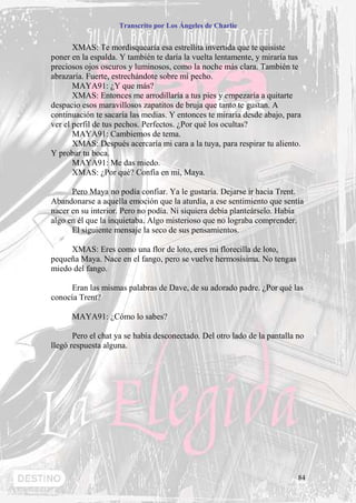 Transcrito por Los Ángeles de Charlie


       XMAS: Te mordisquearía esa estrellita invertida que te quisiste
poner en la espalda. Y también te daría la vuelta lentamente, y miraría tus
preciosos ojos oscuros y luminosos, como la noche más clara. También te
abrazaría. Fuerte, estrechándote sobre mí pecho.
       MAYA91: ¿Y que más?
       XMAS: Entonces me arrodillaría a tus pies y empezaría a quitarte
despacio esos maravillosos zapatitos de bruja que tanto te gustan. A
continuación te sacaría las medias. Y entonces te miraría desde abajo, para
ver el perfil de tus pechos. Perfectos. ¿Por qué los ocultas?
       MAYA91: Cambiemos de tema.
       XMAS: Después acercaría mi cara a la tuya, para respirar tu aliento.
Y probar tu boca.
       MAYA91: Me das miedo.
       XMAS: ¿Por qué? Confía en mi, Maya.

      Pero Maya no podía confiar. Ya le gustaría. Dejarse ir hacia Trent.
Abandonarse a aquella emoción que la aturdía, a ese sentimiento que sentía
nacer en su interior. Pero no podía. Ni siquiera debía planteárselo. Había
algo en él que la inquietaba. Algo misterioso que no lograba comprender.
      El siguiente mensaje la seco de sus pensamientos.

     XMAS: Eres como una flor de loto, eres mi florecilla de loto,
pequeña Maya. Nace en el fango, pero se vuelve hermosísima. No tengas
miedo del fango.

     Eran las mismas palabras de Dave, de su adorado padre. ¿Por qué las
conocía Trent?

      MAYA91: ¿Cómo lo sabes?

       Pero el chat ya se había desconectado. Del otro lado de la pantalla no
llegó respuesta alguna.




                                                                           84
 