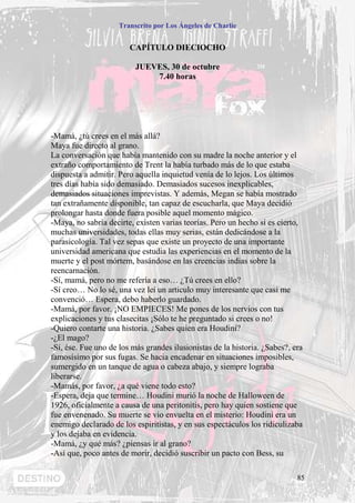 Transcrito por Los Ángeles de Charlie


                        CAPÍTULO DIECIOCHO

                          JUEVES, 30 de octubre
                              7.40 horas




-Mamá, ¿tú crees en el más allá?
Maya fue directo al grano.
La conversación que había mantenido con su madre la noche anterior y el
extraño comportamiento de Trent la había turbado más de lo que estaba
dispuesta a admitir. Pero aquella inquietud venía de lo lejos. Los últimos
tres días había sido demasiado. Demasiados sucesos inexplicables,
demasiados situaciones imprevistas. Y además, Megan se había mostrado
tan extrañamente disponible, tan capaz de escucharla, que Maya decidió
prolongar hasta donde fuera posible aquel momento mágico.
-Maya, no sabría decirte, existen varias teorías. Pero un hecho sí es cierto,
muchas universidades, todas ellas muy serias, están dedicándose a la
parasicología. Tal vez sepas que existe un proyecto de una importante
universidad americana que estudia las experiencias en el momento de la
muerte y el post mórtem, basándose en las creencias indias sobre la
reencarnación.
-Sí, mamá, pero no me refería a eso… ¿Tú crees en ello?
-Sí creo… No lo sé, una vez leí un articulo muy interesante que casi me
convenció… Espera, debo haberlo guardado.
-Mamá, por favor. ¡NO EMPIECES! Me pones de los nervios con tus
explicaciones y tus clasecitas ¡Sólo te he preguntado si crees o no!
-Quiero contarte una historia. ¿Sabes quien era Houdini?
-¿El mago?
-Sí, ése. Fue uno de los más grandes ilusionistas de la historia. ¿Sabes?, era
famosísimo por sus fugas. Se hacia encadenar en situaciones imposibles,
sumergido en un tanque de agua o cabeza abajo, y siempre lograba
liberarse.
-Mamás, por favor, ¿a qué viene todo esto?
-Espera, deja que termine… Houdini murió la noche de Halloween de
1926, oficialmente a causa de una peritonitis, pero hay quien sostiene que
fue envenenado. Su muerte se vio envuelta en el misterio: Houdini era un
enemigo declarado de los espiritistas, y en sus espectáculos los ridiculizaba
y los dejaba en evidencia.
-Mamá, ¿y qué más? ¿piensas ir al grano?
-Así que, poco antes de morir, decidió suscribir un pacto con Bess, su

                                                                            85
 
