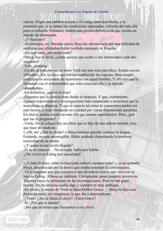 Transcrito por Los Ángeles de Charlie


esposa. Eligió una palabra secreta y el código para descifrarla, y le
prometió que, si se daban las condiciones adecuadas, volvería del más allá
para revelársela. Entonces, tendría una prueba definitiva de que existía un
mundo de ultratumba.
-¿Y funciono?
-Al principio, no. Durante meses Bess fue atormentada por una infinidad de
médiums que afirmaban haber recibido mensajes de Houdini.
-Así que nada, ¿no existe nada?
-Maya, haz el favor, ¿cómo quieres que acabe si me interrumpes cada dos
segundos?
-Vale, continua.
-Un día se presento un tal señor Ford con una nota para Bess. Estaba escrito
«Pierden». Era la clave que habían establecido los esposos. Bess aceptó
participar en una sesión de espiritismo con aquel hombre. Y allí oyó que la
llamaban con el sobrenombre que sólo conocían ella y su marido:
«Rosabelle».
-En definitiva, ¡qué tú sí crees!
-Digamos que la ciencia tiene dudas al respecto. Y que, ciertamente,
algunos experimentos e investigaciones han comenzado a demostrar que la
materia no se dispersa. Y que el espacio tal como lo conocemos podría ser
una ilusión, y estar formando en realidad por varias dimensiones paralelas.
En efecto, podría existir un más allá que intenta manifestarse. Pero, ¿por
qué me lo preguntas?
-Verás. En el colegio hay un chico que es hijo de una señora extraña, creo
que hace de médium…
« ¡Oh, no! ¿Qué he dicho? » Maya hubiese querido cortarse la lengua.
Estúpida, incauta incorregible. Había acabado despertando la morbosa
curiosidad de su madre.
-¿Y quien es ese recién llegado?
-Si no lo conoces… No es nada, habla por hablar.
-¿No vivirá en Ealing por casualidad?
-…
« ¿Cómo lo hace, cómo lo hace para saberlo siempre todo? », se preguntaba
Maya, descolocada por la deriva que estaba tomando la conversación.
-Te lo pregunto por que conozco a una tal señora Grave, que vive con su
hijo en Ealing. Afirma ser médium. Ciertamente, posee poderes sensitivos.
Algunas veces la utilizamos en las investigaciones. Pero no me gusta
mucho. En mi opinión oculta algo, y siempre es muy ambigua.
-En efecto, la madre de Trent se llana Debbie Grave… -Maya lo dijo casi
distraídamente, sin imaginarse lo que iba a desencadenar.
-¿Trent? ¿Así se llama el chico? ¿Trent Grave?
-Sí. ¿Por qué te alteras?
-¡Por que no tienes que frecuentar a ese chico!


                                                                         86
 