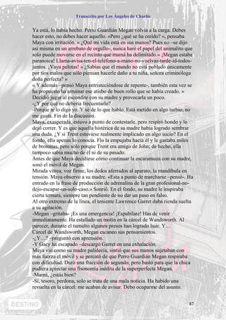 Transcrito por Los Ángeles de Charlie


Ya está, lo había hecho. Perro Guardián Megan volvía a la carga. Debes
hacer esto, no debes hacer aquello. «Pero ¿qué se ha creído? », pensaba
Maya con irritación. « ¿Qué mi vida está en sus manos? Pues no –se dijo
así misma en un arrebato de orgullo-, nunca haré el papel del animalito que
solo puede moverse en el recinto que mamá ha delimitado.» ¡Megan estaba
paranoica! Llama-avisa-ten-el-teléfono-a-mano-no-vuelvas-tarde-id-todos-
juntos. ¡Vaya pelotas! « ¿Sabías que el mundo no está poblado únicamente
por tíos malos que sólo piensan hacerle daño a tu niña, señora criminóloga
doña perfecta? »
« Y además –pensó Maya entristeciéndose de repente-, también esta vez se
ha propuesto ha arruinar ese atisbo de buen rollo que se había creado. »
Decidió jugar al escondite con su madre y provocarla un poco.
-¿Y por qué no debería frecuentarlo?
-Porque te lo digo yo. Y sé de lo que hablo. Está metido en algo turbio, no
me gusta. Fin de la discusión.
Maya, exasperada, estuvo a punto de contestarle, pero respiró hondo y lo
dejó correr. Y es que aquella histérica de su madre había logrado sembrar
una duda. ¿Y si Trent estuviese realmente implicado en algo sucio? En el
fondo, ella apenas lo conocía. Flo la empujaba hacia él y le gastaba miles
de bromitas, pero sólo porque Trent era amigo de John; de hecho, ella
tampoco sabía mucho de él ni de su pasado.
Antes de que Maya decidiese cómo continuar la escaramuza con su madre,
sonó el móvil de Megan.
Mirada vítrea, voz firme, los dedos aferrados al aparato, la mandíbula en
tensión. Maya observo a su madre. «Esta a punto de marcharse –pensó-. Ha
entrado en la frase de producción de adrenalina de la gran profesional-no-
dejo-escapar-un-solo-caso.» Sonrió. En el fondo, su madre le inspiraba
cierta ternura, siempre tan pendiente de no dar un paso en falso.
Al otro extremo de la línea, el teniente Lawrence Garret daba rienda suelta
a su agitación.
-Megan –gritaba- ¡Es una emergencia! ¡Espabílate! Has de venir
inmediatamente. Ha estallado un motín en la cárcel de Wandsworth. Al
parecer, durante el tumulto algunos presos han logrado huir. Y…
Cárcel de Wandsworth, Megan escaneo sus pensamientos.
-¿Y…? –preguntó con aprensión.
-Y Gacy ha escapado –descargó Garret en una exhalación.
Maya vio como su madre palidecía, sintió que sus manos sujetaban con
más fuerza el móvil y se percató de que Perro Guardián Megan respiraba
con dificultad. Duró una fracción de segundo, pero bastó para que la chica
pudiera apreciar una fisonomía inédita de la superperfecta Megan.
-Mamá, ¿estás bien?
-Sí, tesoro, perdona, solo se trata de una mala noticia. Ha habido una
revuelta en la cárcel: me acaban de avisar. Debo ocuparme del asunto.


                                                                         87
 
