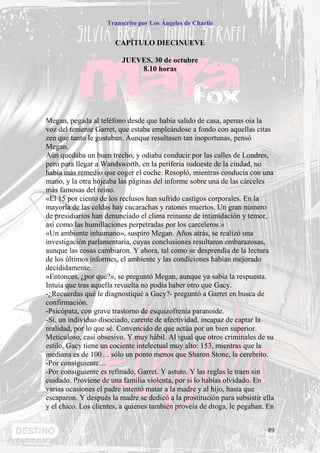 Transcrito por Los Ángeles de Charlie


                       CAPÍTULO DIECINUEVE

                         JUEVES, 30 de octubre
                             8.10 horas




Megan, pegada al teléfono desde que había salido de casa, apenas oía la
voz del teniente Garret, que estaba empleándose a fondo con aquellas citas
zen que tanto le gustaban. Aunque resultasen tan inoportunas, pensó
Megan.
Aún quedaba un buen trecho, y odiaba conducir por las calles de Londres,
pero para llegar a Wandsworth, en la periferia sudoeste de la ciudad, no
había más remedio que coger el coche. Resopló, mientras conducía con una
mano, y la otra hojeaba las páginas del informe sobre una de las cárceles
más famosas del reino.
«El 15 por ciento de los reclusos han sufrido castigos corporales. En la
mayoría de las celdas hay cucarachas y ratones muertos. Un gran número
de presidiarios han denunciado el clima reinante de intimidación y temor,
así como las humillaciones perpetradas por los carceleros.»
«Un ambiente inhumano», suspiro Megan. Años atrás, se realizó una
investigación parlamentaria, cuyas conclusiones resultaron embarazosas,
aunque las cosas cambiaron. Y ahora, tal como se desprendía de la lectura
de los últimos informes, el ambiente y las condiciones habían mejorado
decididamente.
«Entonces, ¿por qué?», se preguntó Megan, aunque ya sabía la respuesta.
Intuía que tras aquella revuelta no podía haber otro que Gacy.
-¿Recuerdas qué le diagnostiqué a Gacy?- preguntó a Garret en busca de
confirmación.
-Psicópata, con grave trastorno de esquizofrenia paranoide.
-Sí, un individuo disociado, carente de afectividad, incapaz de captar la
realidad, por lo que sé. Convencido de que actúa por un bien superior.
Meticuloso, casi obsesivo. Y muy hábil. Al igual que otros criminales de su
estilo, Gacy tiene un cociente intelectual muy alto: 153, mientras que la
mediana es de 100… sólo un ponto menos que Sharon Stone, la cerebrito.
-Por consiguiente…
-Por consiguiente es refinado, Garret. Y astuto. Y las reglas le traen sin
cuidado. Proviene de una familia violenta, por si lo habías olvidado. En
varias ocasiones el padre intentó matar a la madre y al hijo, hasta que
escaparon. Y después la madre se dedicó a la prostitución para subsistir ella
y el chico. Los clientes, a quienes también proveía de droga, le pegaban. En


                                                                          89
 