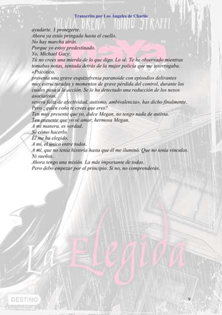 Transcrito por Los Ángeles de Charlie


ayudarte. Y protegerte.
Ahora ya estás pringada hasta el cuello.
No hay marcha atrás.
Porque yo estoy predestinado.
Yo, Michael Gacy.
Tú no crees una mierda de lo que digo. Lo sé. Te he observado mientras
tomabas notas, sentada detrás de la mujer policía que me interrogaba.
«Psicótico,
presenta una grave esquizofrenia paranoide con episodios delirantes
muy estructurados y momentos de grave pérdida del control, durante los
cuales pasa a la acción. Se le ha detectado una reducción de los nexos
asociativos,
severa falta de afectividad, autismo, ambivalencia», has dicho finalmente.
Pero ¿quién coño te crees que eres?
Ten muy presente que yo, dulce Megan, no tengo nada de autista.
Ten presente que yo sé amar, hermosa Megan.
A mi manera, es verdad.
Sé cómo hacerlo.
Él me ha elegido.
A mí, el único entre todos.
A mí, que no tenía historia hasta que él me iluminó. Que no tenía vínculos.
Ni sueños.
Ahora tengo una misión. La más importante de todas.
Pero debo empezar por el principio. Si no, no comprenderás.




                                                                          9
 