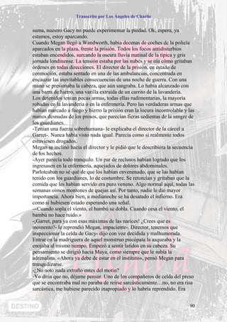 Transcrito por Los Ángeles de Charlie


suma, nuestro Gacy no puede experimentar la piedad. Ok, espera, ya
estamos, estoy aparcando.
Cuando Megan llegó a Wandworth, había decenas de coches de la policía
aparcados en la plaza, frente la prisión. Todos los focos antidisturbios
estaban encendidos, surcando la oscura lluvia matinal de la típica y gris
jornada londinense. La tensión estaba por las nubes y se oía cómo gritaban
órdenes en todas direcciones. El director de la prisión, en estado de
conmoción, estaba sentado en una de las ambulancias, concentrada en
encauzar las inevitables consecuencias de una noche de guerra. Con una
mano se presionaba la cabeza, que aún sangraba. Lo había alcanzado con
una barra de hierro, una varilla extraída de un carrito de la lavandería.
Los detenidos tenían pocas armas, todas ellas rudimentarias, la mayoría
robadas en la lavandería o en la enfermería. Pero las verdaderas armas que
habían marcado a fuego y hierro la prisión eran la locura incontrolable y las
manos desnudas de los presos, que parecían fieras sedientas de la sangre de
los guardianes.
-Tenían una fuerza sobrehumana- le explicaba el director de la cárcel a
Garret-. Nunca había visto nada igual. Parecía como si realmente todos
estuviesen drogados.
Megan se inclinó hacia el director y le pidió que le describiera la secuencia
de los hechos.
-Ayer parecía todo tranquilo. Un par de reclusos habían logrado que los
ingresasen en la enfermería, aquejados de dolores abdominales.
Parloteaban no sé qué de que los habían envenenado, que se las habían
tenido con los guardianes, lo de costumbre. Se retorcían y gritaban que la
comida que les habían servido era puro veneno. Algo normal aquí, todas las
semanas oímos montones de quejas así. Por tanto, nadie le dio mayor
importancia. Ahora bien, a medianoche se ha desatado el infierno. Era
como si hubiesen estado esperando una señal.
-«Cuando sopla el viento, el bambú se dobla. Cuando cesa el viento, el
bambú no hace ruido.»
-¡Garret, para ya con esas máximas de las narices! ¿Crees que es
momento?- le reprendió Megan, impaciente-. Director, tenemos que
inspeccionar la celda de Gacy- dijo con voz decidida y malhumorada.
Entrar en la madriguera de aquel monstruo psicópata la asqueaba y la
enojaba al mismo tiempo. Empezó a sentir latidos en su cabeza. Su
pensamiento se dirigió hacia Maya, como siempre que le subía la
adrenalina. «Ahora ya debe de estar en el instituto», pensó Megan para
tranquilizarse.
-¿No notó nada extraño entes del motín?
-Yo diría que no, déjame pensar. Uno de los compañeros de celda del preso
que se encontraba mal no paraba de reírse sarcásticamente…no, no era risa
sarcástica, me hubiese parecido inapropiado y lo habría reprendido. Era


                                                                          90
 