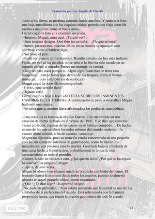 Transcrito por Los Ángeles de Charlie


Junto a los libros, en perfecta simetría, había una foto. Y junto a la foto,
una hoja amarillenta con las esquinas raídas: parecía una vieja octavilla
escrita a máquina, como se hacía antes.
Garret cogió la foto y la examinó sin prisas.
-Hummm. Megan, mira aquí. ¿Tú qué ves?
-Unos tanques de agua. Qué foto tan extraña… ¿De qué se trata?
-Bueno, parecen eso, piscinas. Mira, en su interior se aprecian unas
sombras, como si hubiese algo.
-Nos toma el pelo.
-Puede ser; parece un fotomontaje. Resulta extraño, no hay más indicios.
Fíjate, no se ven las paredes, no se sabe si la foto ha sido sacada en un
espacio abierto o cerrado. Parece un montaje, la verdad.
-Gacy no hace nada porque sí. Algún significado han de tener esas
imágenes… parece haber algo dentro de los tanques, como si fueran
muñecas… pero está todo tan desenfocado.
Megan cogió la octavilla mecanografiada.
-Y esto, ¿qué sentido tiene?
-Déjame verlo.
Garret cogió la hoja y leyó: «NOTICIA SOBRE LOS INMINENTES
CAMBIOS DE LA TIERRA». A continuación le pasó la octavilla a Megan
haciendo una mueca.
-No sabía que tu asesino fuese aficionado a las profecías catastróficas.
-…
-Esta octavilla es famosa-le explico Garret-. Fue encontrada en una
estación de metro de París en el verano del 1991. Y se dice que contenía
varias profecías, algunas de las cuales ya se habrían cumplido… De hecho,
es una de las más célebres leyendas urbanas del mundo moderno. Un
cuento chino colosal, a fin de cuentas –concluyó.
Megan no dijo nada, pues su atención estaba concentrada en una pequeña
concha, un ejemplar auténtico de gasterópodo, como lo llaman los
naturalistas: una preciosa concha marina. Guardada bajo la almohada de
una cama hecha a la perfección, probablemente la única de esas
características en todo el presidio.
-Garret, échale un vistazo a esto. ¿Qué querrá decir? ¿Por qué se ha dejado
la concha? –se preguntó Megan.
-Espera, déjame verla…
Megan lo observó en silencio mientras la concha cambiaba de manos. El
teniente Garret la examinó desde todos los ángulos, parecía totalmente
absorto en aquel pequeño objeto, como encantado.
-¿Qué? ¿Te dice algo? –lo apremió Megan.
-No, nada en particular… Pero estaba pensando que la espiral es uno de los
símbolos de la perfección del mundo. Está relacionada con la llamada
proporción áurea, que regula la presión geométrica de todo lo creado.


                                                                          92
 