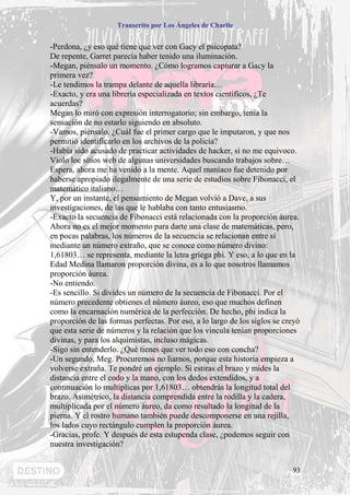 Transcrito por Los Ángeles de Charlie


-Perdona, ¿y eso qué tiene que ver con Gacy el psicópata?
De repente, Garret parecía haber tenido una iluminación.
-Megan, piénsalo un momento. ¿Cómo logramos capturar a Gacy la
primera vez?
-Le tendimos la trampa delante de aquella libraría…
-Exacto, y era una librería especializada en textos científicos, ¿Te
acuerdas?
Megan lo miró con expresión interrogatorio; sin embargo, tenía la
sensación de no estarlo siguiendo en absoluto.
-Vamos, piénsalo. ¿Cuál fue el primer cargo que le imputaron, y que nos
permitió identificarlo en los archivos de la policía?
-Había sido acusado de practicar actividades de hacker, si no me equivoco.
Violo loe sitios web de algunas universidades buscando trabajos sobre…
Espera, ahora me ha venido a la mente. Aquel maníaco fue detenido por
haberse apropiado ilegalmente de una serie de estudios sobre Fibonacci, el
matemático italiano…
Y, por un instante, el pensamiento de Megan volvió a Dave, a sus
investigaciones, de las que le hablaba con tanto entusiasmo.
-Exacto la secuencia de Fibonacci está relacionada con la proporción áurea.
Ahora no es el mejor momento para darte una clase de matemáticas, pero,
en pocas palabras, los números de la secuencia se relacionan entre sí
mediante un número extraño, que se conoce como número divino:
1,61803… se representa, mediante la letra griega phi. Y eso, a lo que en la
Edad Medina llamaron proporción divina, es a lo que nosotros llamamos
proporción áurea.
-No entiendo.
-Es sencillo. Si divides un número de la secuencia de Fibonacci. Por el
número precedente obtienes el número áureo, eso que muchos definen
como la encarnación numérica de la perfección. De hecho, phi indica la
proporción de las formas perfectas. Por eso, a lo largo de los siglos se creyó
que esta serie de números y la relación que los vincula tenían proporciones
divinas, y para los alquimistas, incluso mágicas.
-Sigo sin entenderlo. ¿Qué tienes que ver todo eso con concha?
-Un segundo, Meg. Procuremos no liarnos, porque esta historia empieza a
volverse extraña. Te pondré un ejemplo. Si estiras el brazo y mides la
distancia entre el codo y la mano, con los dedos extendidos, y a
continuación lo multiplicas por 1,61803… obtendrás la longitud total del
brazo. Asimétrico, la distancia comprendida entre la rodilla y la cadera,
multiplicada por el número áureo, da como resultado la longitud de la
pierna. Y el rostro humano también puede descomponerse en una rejilla,
los lados cuyo rectángulo cumplen la proporción áurea.
-Gracias, profe. Y después de esta estupenda clase, ¿podemos seguir con
nuestra investigación?


                                                                           93
 