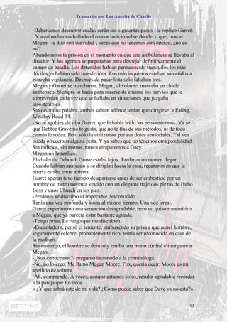 Transcrito por Los Ángeles de Charlie


-Deberíamos descubrir cuáles serán sus siguientes pasos –le replico Garret-
. Y aquí no hemos hallado el menor indicio sobre dónde, o que, buscar.
Megan –le dijo con suavidad-, sabes que no tenemos otra opción, ¿no es
así?
Abandonaron la prisión en el momento en que una ambulancia se llevaba al
director. Y los agentes se preparaban para despejar definitivamente el
campo de batalla. Los detenidos habían permanecido tranquilos los más
dóciles ya habían sido transferidos. Los más inquietos estaban sometidos a
estrecha vigilancia. Después de pasar lista solo faltaban tres.
Megan y Garret se marcharon. Megan, al volante, mascaba un chicle
antitabaco. Siempre lo hacía para sacarse de encima los nervios que le
sobrevenían cada vez que se hallaba en situaciones que juzgaba
insostenibles.
Sin decir una palabra, ambos sabían adónde tenían que dirigirse: a Ealing,
Westbry Road 34.
-No te agobies -le dijo Garret, que le había leído los pensamientos-. Ya sé
que Debbie Grave no te gusta, que no te fías de sus métodos, ni de todo
cuanto le rodea. Pero sólo la utilizamos por sus dotes sensoriales. Tal vez
pueda ofrecernos alguna pista. Y ya sabes que no tenemos otra posibilidad.
Sin indicios, sin rastros, nunca atraparemos a Gacy.
Megan no le replicó.
El chalet de Deborah Grave estaba lejos. Tardaron un rato en llegar.
Cuando habían aparcado y se dirigían hacia la casa, repararon en que la
puerta estaba entre abierta.
Garret apenas tuvo tiempo de apartarse antes de ser embestido por un
hombre de metro noventa vestido con un elegante traje dos piezas de Hubo
Boss y unos Church en los pies.
-Perdone- se disculpo el impecable desconocido.
Tenía una voz profunda y átona al mismo tiempo. Una voz irreal.
Garret experimento una sensación desagradable, pero no quiso transmitirla
a Megan, que ya parecía estar bastante agitada.
-Tengo prisa. Le ruego que me disculpen.
«Encantador», pensó el teniente, atribuyendo su prisa a que aquel hombre,
seguramente celebre, probablemente rico, temía ser reconocido en casa de
la médium.
Sin embargo, el hombre se detuvo y tendió una mano cordial e intrigante a
Megan.
-¿Nos conocemos?- preguntó incomodo a la criminóloga.
-No, no lo creo. Me llamo Megan Moore. Fox, quería decir. Moore es mi
apellido de soltera.
-Ah, comprendo. A veces, aunque estamos solos, resulta agradable recordar
a la pareja que tuvimos.
« ¿Y que sabrá éste de mi vida? ¿Cómo puede saber que Dave ya no está?»


                                                                         95
 