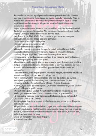 Transcrito por Los Ángeles de Charlie



Se sacudió de encima aquel pensamiento con gesto de fastidio. No eran
más que proyecciones, fantasías de su mente cansada y asustada. Alzo la
mirada para observar al desconocido que tenía enfrente. Peor lo vio le
impidió utilizar la estrategia Megan: su mirada-distante-ahuyenta-
incapaces-e-ineptos.
Aquel hombre la estaba mirando con curiosidad, con morbosa curiosidad.
Tenía los ojos grises. No, azules. No, incoloros. Siniestros, de eso estaba
segura. Uno ojos detrás de los cuales no veía nada.
-Me llamo Kyle. Kyle Zafth. Me encantaría quedarme un rato para
conocerla mejor, pero tengo que salir corriendo.
Dicho lo cual, se alejó a toda prisa.
-Entren, y no se preocupen por él.
La voz de Debbie los sorprendió.
Más tarde, cuando regresaran de aquella estéril visita (Debbie había
recabado informaciones, pero se había negado a ofrecerles ninguna
certeza), Megan le pidió a Garret que la acompañase a casa.
-El panorama –le explicó-aún es confuso. Y yo necesito saber si Gacy es
realmente peligroso y hasta qué punto.
Maya estaba en el colegio. Garret, que conocía superficialmente a la chica
porque Megan jamás le había proporcionado la clave de acceso a su vida
privada, luchaba contra la curiosidad que sentía de inspeccionar su
habitación.
-Se daría cuenta, será mejor que no- lo detuvo Megan, que había intuido las
intenciones de su colega-. Ven, el café ya está.
Por el camino, Garret había comprado una caja de galletas de té, una
bandeja de pasteles de almendra y dos cruasanes rellenos de nata.
-Et voilà, milady. –Se volvió hacia Megan-. A tope de azúcar.
-Garret, ¿Qué clase de dieta sigues? ¿Azucares a mansalva? ¿Estás falto de
afecto? –Megan le guiño un ojo.
«No debería», pensó Garret. No debería buscarle las cosquillas de ese
modo. ¿Acaso no se había dado cuenta de cuánto le gustaba ella?
¿Y por qué se hacía de rogar tanto doña Perfeccionista, su Señoría LA
CRIMINALISTA DEL REINO?
Se encogió de hombros, respiro profundamente dos veces; recordó que se
había hecho zen.
Megan estaba realmente hambrienta, y por una vez le concedió una tregua a
sus extremadamente rígidos hábitos alimentarios: nunca mezclar proteínas
distintas, nunca comer hidratos de carbono dos veces al día, nada de pan,
nada de dulces, nada de vino.
Cogió un bolígrafo y una hoja de papel.
Y empezó a escribir.



                                                                        96
 