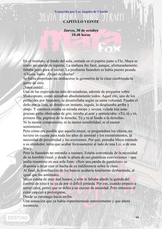 Transcrito por Los Ángeles de Charlie


                           CAPÍTULO VEINTE

                           Jueves, 30 de octubre
                               10.40 horas




En el instituto, al fondo del aula, sentada en el pupitre junto a Flo, Maya se
sintió incomoda de repente. La mañana iba fatal, aunque, afortunadamente,
faltaba poco para el recreo. La profesora Saunders se había puesto pesada.
-Chicos, basta. ¡Dejad de charlar!
Se había empeñado en deshacerse la geometría de la clase cambiando la
gente de sitio.
¡Vaya estrés!
Una de las experiencias más devastadoras, además de preguntar sobre
Shakespeare, como pensaban absolutamente todos. Aquel rito, uno de los
preferidos por Saunders, se desarrollaba según su santa voluntad. Pasaba el
dedo por la lista, se detenía un instante, seguía, lo desplazaba arriba y
abajo. Y entonces alzaba su mirada miope y severa, velada tras unas
gruesas gafas ribeteadas de gris, miraba al azar y sentenciaba: «Tú, tú y tú,
primera fila, pupitres de la derecha. Tú y tú al fondo a la derecha».
Ni la menor comprensión, ni la menor sensibilidad, ni el menor
sentimiento.
Pero cómo era posible que aquella mujer, se preguntaban los chicos, no
tuviese en cuenta para nada los años de amistad y los resentimientos, la
necesidad de proximidad y las aversiones. Por qué, pensaba Maya mirando
a su alrededor, tenía que acabar forzosamente al lado de una Liz, o de una
Stacy.
Pero la Saunders no entendía a razones. Estaba convencida de la necesidad
de su horrible ritual, y desde la altura de sus graníticas convicciones – que
podía resumirse en una sola frase: «Sois una panda de gandules»- se
disponía a dejar caer el hacha de su indiferencia sobre la clase.
Al final, la distribución de los bancos acabaría totalmente desbaratada, al
igual que las amistades.
Maya estaba de muy mal humor, y sólo le faltaba añadir la guinda del
cambió de sitio a su ya de por sí difícil jornada. Por eso, cuando empezó a
sentir calor, pensó que se debía a un exceso de ansiedad. Pero entonces el
calor empezó a prolongarse.
Desde su estomago hacia arriba.
Una sensación que ya había experimentado anteriormente y que ahora
reconocía.


                                                                            98
 