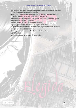 Transcrito por Los Ángeles de Charlie


Maya sintió que algo, o alguien, estaba entrando en contacto con ella.
O cuando menos lo estaba intentando.
Sintió una luz blanca que pugnaba por envolverla completamente.
Pero ella oponía resistencia. «No, ahora no», pensó.
«Ya basta de extravagancias. No quiero escuchar a nadie, no quiero
ninguna voz», se dijo a sí misma.
«Ahora no, no en clase, no delante de todos »
« ¡Papa, por favor si eres tú, no lo hagas, ahora no!»
Maya trató de concentrarse para rechazar aquella sensación de cálida
energía que la estaba invadiendo.
Pero la presión era fuerte. Resultaba difícil resistirse.
Cerró los ojos.
Y a continuación ya no recordó nada más.




                                                                         99
 