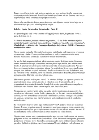 Faça a experiência, tente você também recontar aos seus amigos, família ou grupo de
crianças (que acho bem mais divertido) a história que leu ou até um fato que você viu, e
logo verá que estará contando suas próprias histórias.

Quem sabe não há mais do que pensa dentro de você. Quanto a mim, ainda hoje sou a
mesma criança que conta história para os amigos.

L.E.R. – Lendo Escutando e Recontando – Parte II

Na primeira parte falei sobre a minha concepção pessoal de ler, hoje falarei sobre a
parte da leitura em si.

“A leitura do mundo precede a leitura da palavra … O ato de ler o mundo implica
uma leitura dentro e fora de mim. Implica na relação que eu tenho com esse mundo”.
(Paulo Freire – Abertura do Congresso Brasileiro de Leitura – COLE – Campinas,
novembro de 1981)

Nosso mundo particular é formado basicamente na infância, onde nascemos, vivemos e
como somos criados. Éramos um livro em branco, onde começamos a criar nossa
história baseados na leitura que fazíamos do mundo à nossa volta.

Se nos foi dada a oportunidade de adentrarmos no mundo da leitura, então ótimo mas
senão, não temos desculpa, com toda a informação de hoje em dia, para não estarmos
lendo. A leitura é um hábito como tudo na nossa vida, precisamos cultivá-la. Aos que
leem, precisamos também estimular a leitura. Eu perdi vários livros emprestando para
amigos, mas será que os perdi realmente? Se eles o tivessem deixado de lado sim, mas
ao conversar sobre a história, saber sua opinião, concordar ou discordar, me surpreender
com uma visão diferente, isso sim, valeu a pena.

Mas sabe o que vale mais a pena ainda? Ter aberto o diálogo, ver a pessoa que não lia
querendo mais, lendo jornais, revistas e, citando o caso de um vizinho, vê-lo
respondendo às cruzadas do jornal e ficando feliz em ter aprendido uma nova palavra.
Saber que você de certa forma causou aquilo, sim, isso vale a pena.

No caso de um escritor, ler irá afetar sua visão interior muito mais do que ouvir, ele
estará atento à forma da escrita, fluidez, pontuação, em fim toda construção da história
contada, se você pretende ser um escritor e não faz isso, deveria começar. Seu cérebro
irá analisar e armazenar tudo e ao ler um novo texto você reconhecerá de imediato o
estilo do autor.

Se observarem diversos textos aqui no Prosa em Verso*, poderão notar que os autores
fizeram diversas pesquisas antes de escreverem seus textos, pode-se notar o quanto eles
leram por suas citações, que complementam o texto e levam o leitor a querer ler mais. E
assim também, como aconteceu com o autor, mudar a sua visão interior.

No meu caso, usando uma expressão muito dita aqui em casa, desde que eu me lembro
por gente, eu leio. De histórias em quadrinhos a livros de autores consagrados, passando
por jornais, revistas e livros ilustrados, adorava aqueles livros onde as figuras saltavam
para fora da história, já disse a vocês que adorava Monteiro Lobato, eu lembro que os
 