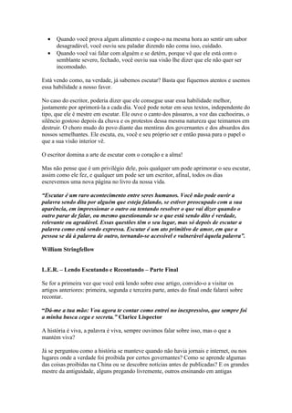 •   Quando você prova algum alimento e cospe-o na mesma hora ao sentir um sabor
      desagradável, você ouviu seu paladar dizendo não coma isso, cuidado.
  •   Quando você vai falar com alguém e se detém, porque vê que ele está com o
      semblante severo, fechado, você ouviu sua visão lhe dizer que ele não quer ser
      incomodado.

Está vendo como, na verdade, já sabemos escutar? Basta que fiquemos atentos e usemos
essa habilidade a nosso favor.

No caso do escritor, poderia dizer que ele consegue usar essa habilidade melhor,
justamente por aprimorá-la a cada dia. Você pode notar em seus textos, independente do
tipo, que ele é mestre em escutar. Ele ouve o canto dos pássaros, a voz das cachoeiras, o
silêncio gostoso depois da chuva e os protestos dessa mesma natureza que teimamos em
destruir. O choro mudo do povo diante das mentiras dos governantes e dos absurdos dos
nossos semelhantes. Ele escuta, eu, você e seu próprio ser e então passa para o papel o
que a sua visão interior vê.

O escritor domina a arte de escutar com o coração e a alma!

Mas não pense que é um privilégio dele, pois qualquer um pode aprimorar o seu escutar,
assim como ele fez, e qualquer um pode ser um escritor, afinal, todos os dias
escrevemos uma nova página no livro da nossa vida.

“Escutar é um raro acontecimento entre seres humanos. Você não pode ouvir a
palavra sendo dita por alguém que esteja falando, se estiver preocupado com a sua
aparência, em impressionar o outro ou tentando resolver o que vai dizer quando o
outro parar de falar, ou mesmo questionando se o que está sendo dito é verdade,
relevante ou agradável. Essas questões têm o seu lugar, mas só depois de escutar a
palavra como está sendo expressa. Escutar é um ato primitivo de amor, em que a
pessoa se dá à palavra de outro, tornando-se acessível e vulnerável àquela palavra”.

William Stringfellow


L.E.R. – Lendo Escutando e Recontando – Parte Final

Se for a primeira vez que você está lendo sobre esse artigo, convido-o a visitar os
artigos anteriores: primeira, segunda e terceira parte, antes do final onde falarei sobre
recontar.

“Dá-me a tua mão: Vou agora te contar como entrei no inexpressivo, que sempre foi
a minha busca cega e secreta.” Clarice Lispector

A história é viva, a palavra é viva, sempre ouvimos falar sobre isso, mas o que a
mantém viva?

Já se perguntou como a história se manteve quando não havia jornais e internet, ou nos
lugares onde a verdade foi proibida por certos governantes? Como se aprende algumas
das coisas proibidas na China ou se descobre notícias antes de publicadas? E os grandes
mestre da antiguidade, alguns pregando livremente, outros ensinando em antigas
 