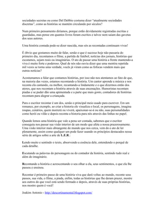 sociedades secretas ou como Del Debbio costuma dizer “atualmente sociedades
discretas”, como as histórias se mantém circulando por séculos?

Num primeiro pensamento diríamos, porque estão devidamente registradas escritas e
guardadas, mas pense em quantos livros foram escritos e talvez nem saiam das gavetas
dos seus autores.

Uma história contada pode-se dizer nascida, mas sós as recontadas continuam vivas!

É óbvio que gostamos muito de falar, senão o que é sucesso hoje não passaria do
primeiro dia, recontamos o filme, a partida de futebol, notícias dos jornais, histórias que
escutamos, sejam reais ou imaginárias. O ato de passar uma história a frente mantendo-a
viva é muito forte e poderoso. Qual de nós não ouviu dizer que uma mentira repetida
mil vezes se torna uma verdade, vocês já viram como as fofocas vendem mais que
outras notícias?

Acostumamos a falar que contamos histórias, por isso não nos atentamos ao fato de que,
na maioria das vezes, estamos recontando a história. Um cantor aprende a música e nos
reconta ela cantando, ou melhor, recantando-a lindamente e o que dizermos então dos
atores, que nos recontam a história através de suas encenações. Humoristas recontam
piadas e se puder dão uma apimentada e a parte que mais gosto, contadores de histórias
recontam para alegrar a criançada.

Para o escritor recontar é um dos, senão o principal meio usado para escrever. Em um
romance, por exemplo, ao criar a historia ele visualiza o local, os personagens, imagina
roupas, cenários, quem morrerá ou viverá, apaixonar-se-á ou não, suas personalidades
como herói ou vilão e depois reconta a historia para nós através das linhas no papel.

Quando lemos uma história que vale a pena ser contada, sabemos que o escritor
conseguiu nos passar sua visão interior de um modo que afeta a nossa prazerosamente.
Uma visão interior mais abrangente do mundo que nos cerca, vem do o ato de ler
plenamente, assim como qualquer um pode fazer usando os princípios destacados nessa
série de artigos sobre a arte de L.E.R.:

Lendo muito e sentindo o texto, absorvendo a essência dele, entendendo o porquê de
cada detalhe.

Escutando as palavras do personagem ou do contador da história, sentindo tudo real e
além do imaginário.

Recontando a história e acrescentando o seu olhar a ela, seus sentimentos, o que ela lhe
passou e ensinou.

Recontar é primeiro passo de uma história viva que dará voltas ao mundo, reconte seus
passos, sua vida, o filme, a piada, enfim, todas as histórias que lhe deram prazer, mostre
aos outros do que você está sendo formado e depois, através de suas próprias histórias,
nos mostre quem é você!

Joakim Antonio - http://descortinamental.blogspot.com/
 