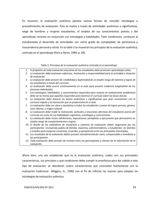 DGB/DCA/SPE/DES-07-2011 43
En resumen, la evaluación auténtica plantea nuevas formas de concebir estrategias y
procedimientos de evaluación. Ésta se realiza a través de actividades auténticas o significativas,
exige de hombres y mujeres estudiantes, el empleo de sus conocimientos previos y del
aprendizaje reciente en conjunción con estrategias y habilidades. Tales condiciones, conducen al
estudiantado al desarrollo de actividades con cierto grado de complejidad, de pertinencia y
trascendencia personal y social. En la tabla 3 se muestran los principios de la evaluación auténtica,
centrada en el aprendizaje (Paris y Ayres, 1994; p. 50).
Tabla 3. Principios de la evaluación auténtica centrada en el aprendizaje
1. El propósito de toda evaluación educativa de los estudiantes debe promover aprendizajes útiles.
2. La evaluación debe promover esfuerzos, motivación y responsabilidad para la actividad y situación
de evaluación.
3. La evaluación debe proveer de credibilidad y legitimidad de un amplio rango de talentos y logros de
los estudiantes a través del currículo.
4. La evaluación debe ocurrir continuamente en el aula para proveer evidencia longitudinal de los
procesos individuales.
5. Las estrategias, habilidades, y conocimientos requeridos para superar en evaluaciones académicas
debe ser la misma que aquellas requeridas para dominar el currículo sobre las bases diarias.
6. La evaluación debe basarse en tareas auténticas y significativas que sean consistentes con el
currículo regular y la instrucción que se proporciona en el aula.
7. La evaluación debe ser clara y equitativa a todos los estudiantes a pesar de logros previos, género,
raza, idioma, u origen cultural.
8. La evaluación debe medir la motivación, actitudes y reacciones afectivas del estudiante acerca del
currículo así como de sus habilidades cognitivas, estrategias y conocimiento.
9. La evaluación debe incluir exhibiciones, exposiciones, portafolios y ejecuciones que demuestren un
amplio rango de comportamientos y logros.
10. El diseño de los estándares de excelencia y sistemas de evaluación deben negociarse por los
participantes –incluyendo padres de familia, maestros, administradores, y estudiantes- en distritos
y estados para asegurar consensos, acuerdos, y apropiación entre los principales interesados.
11. Los resultados de la evaluación deben proveer retroalimentación clara, comprensible e inmediata a
los participantes.
12. Toda evaluación debe proveer de revisión entre los participantes y clientes de la información de la
evaluación.
Ahora bien, una vez establecido qué es la evaluación auténtica, cuáles son sus principales
características, sus principios y qué condiciones debe cumplir la enseñanza para dar cabida a este
tipo de evaluación; se abordarán cuatro características que contrastan fuertemente con la
evaluación tradicional (Wiggins, G., 1990) con el fin de reforzar las razones para adoptar las
estrategias de evaluación auténtica.
 