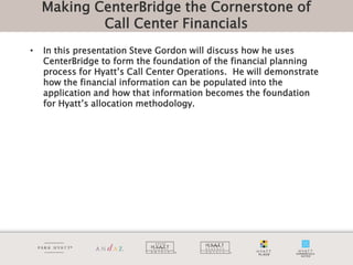 Making CenterBridge the Cornerstone of
            Call Center Financials
•   In this presentation Steve Gordon will discuss how he uses
    CenterBridge to form the foundation of the financial planning
    process for Hyatt’s Call Center Operations. He will demonstrate
    how the financial information can be populated into the
    application and how that information becomes the foundation
    for Hyatt’s allocation methodology.
 