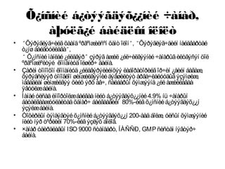 Õ¿íñíèé á¿òýýãäýõ¿¿íèé ÷àíàð,
àþóëã¿é áàéäëûí îëîëò
• “ Õýðýãëýã÷èéãõààíäºðãºìæèëñºí õàìò îëîí“ , “ Õýðýãëýã÷äèéí íàéäâàðòàé
ò¿íøáàéãóóëëàãà“ ,
“ Õ¿íñíèéìàíëàé¿éëäâýð” çýðýãàæèë¿éë÷èëãýýíèé÷àíàðûãèëòãýñýí öîë
ºðãºìæëºëòýé êîìïàíèóäîëøèð÷ áàéíà.
• Çàðèì òîìîîõîí êîìïàíèóä¿éëäâýðýëèéíõýý ëàáîðàòîðèéãîð÷èí ¿åèéí áàãàæ,
õýðýãñëýýð òîíîãëîí øèíæèëãýýíèéäýâøèëòýò àðãà÷ëàëóóäûãýçýìøèæ,
ìàãàäëàí øèíæèëãýý õèéõ ýðõ àâ÷, ñàëáàðûí õýìæýýíä¿éëàæèëëàãàà
ÿâóóëæáàéíà.
• Ìàíàéóëñàäèìïîðòîëæáàéãààíèéò á¿òýýãäýõ¿¿íèé4.9% íü ÷àíàðûí
áàòàëãààæóóëàëòàäõàìàð÷ áàéãààãèéí 80%-èéãõ¿íñíèéá¿òýýãäýõ¿¿í
ýçýëæáàéíà.
• Òîõèðëûí òýìäýãòýéõ¿íñíèéá¿òýýãäýõ¿¿í 200-ààäáîëæ, óëñûí õýìæýýíèé
íèéò íýð òºðëèéí 70%-èéãýçëýõ áîëîâ.
• ×àíàð óäèðäëàãûí ISO 9000 ñòàíäàðò, ÍÀÑÑÐ, GMPñèñòåì íýâòýð÷
áàéíà.
 