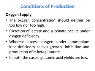 Oxygen Supply:
• The oxygen concentration should neither be
too low nor too high.
• Excretion of lactate and succinate occurs under
oxygen deficiency.
• Whereas excess oxygen under ammonium
ions deficiency causes growth inhibition and
production of α-ketoglutarate.
• In both the cases, glutamic acid yields are low.
Conditions of Production
 