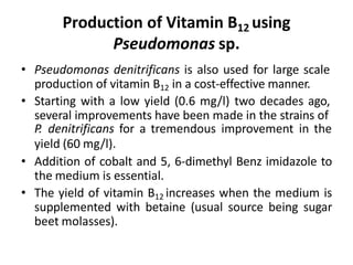 Production of Vitamin B12 using
Pseudomonas sp.
• Pseudomonas denitrificans is also used for large scale
production of vitamin B12 in a cost-effective manner.
• Starting with a low yield (0.6 mg/l) two decades ago,
several improvements have been made in the strains of
P. denitrificans for a tremendous improvement in the
yield (60 mg/l).
• Addition of cobalt and 5, 6-dimethyl Benz imidazole to
the medium is essential.
• The yield of vitamin B12 increases when the medium is
supplemented with betaine (usual source being sugar
beet molasses).
 
