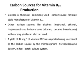 Carbon Sources for Vitamin B12
Production
• Glucose is themost commonlyused carbonsource for large
scale manufacture of vitamin B12.
• Other carbon sources like alcohols (methanol, ethanol,
isopropanol) and hydrocarbons (alkanes, decane, hexadecane)
with varying yields can also be used.
• A yield of 42 mg/l of vitamin B12 was reported using methanol
as the carbon source by the microorganism Methanosarcina
barkeri, in fed- batch culture system.
 