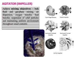AGITATOR (IMPELLER)
Achieve mixing objectives – bulk
fluid and gas-phase mixing, air
dispersion, oxygen transfer, heat
transfer, suspension of solid particles
and maintaining uniform environment
throughout vessel contents.
 