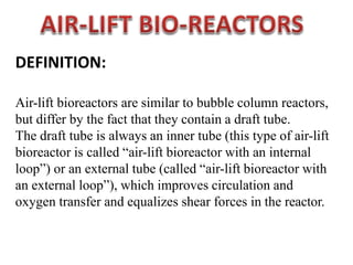DEFINITION:
Air-lift bioreactors are similar to bubble column reactors,
but differ by the fact that they contain a draft tube.
The draft tube is always an inner tube (this type of air-lift
bioreactor is called “air-lift bioreactor with an internal
loop”) or an external tube (called “air-lift bioreactor with
an external loop”), which improves circulation and
oxygen transfer and equalizes shear forces in the reactor.
 