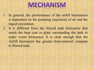1. In general, the performance of the airlift bioreactors
is dependent on the pumping (injection) of air and the
liquid circulation.
2. It is different from the Stirred tank bioreactor that
needs the heat coat or plate surrounding the tank to
make warm bioreactor. It is clear enough that the
Airlift bioreactor has greater heat-removal compare
to Stirred tank.
 