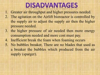 1. Greater air throughput and higher pressures needed.
2. The agitation on the Airlift bioreactor is controlled by
the supply air to adjust the supply air then the higher
pressure needed.
3. the higher pressure of air needed then more energy
consumption needed and more cost must pay.
4. Inefficient break the foam when foaming occurs
5. No bubbles breaker, There are no blades that used as
a breaker the bubbles which produced from the air
supply (sparger).
 